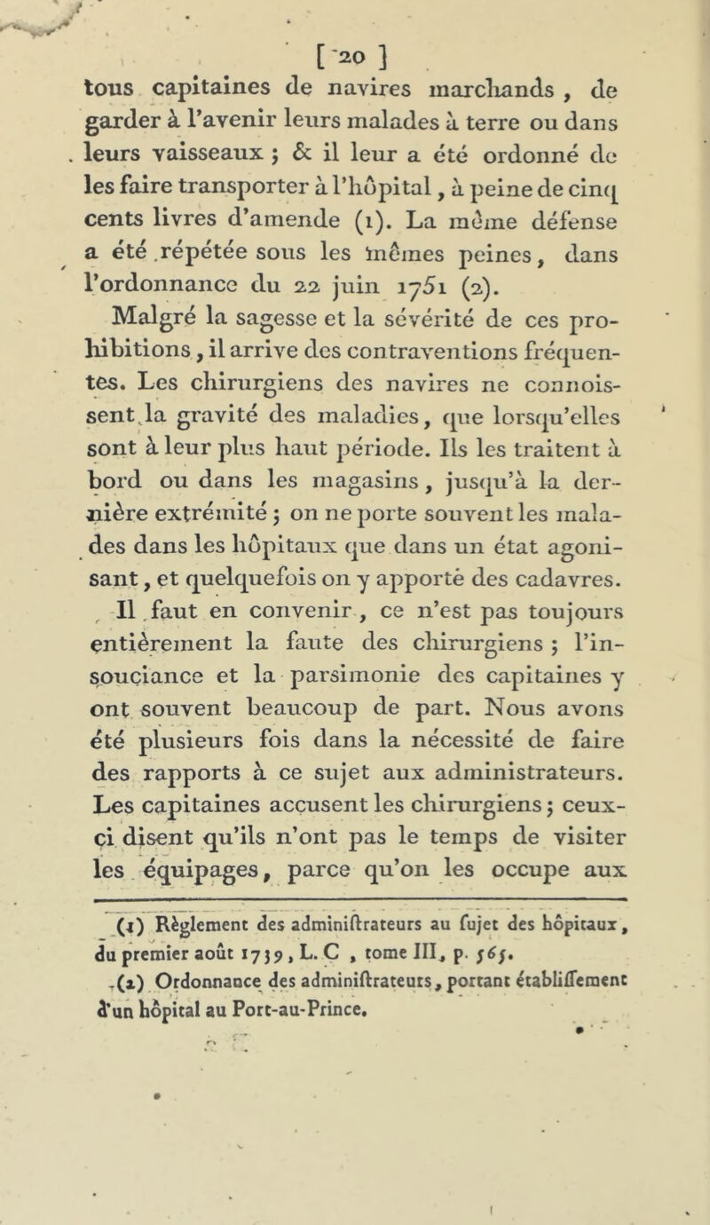 tous capitaines de navires marcliands , de garder à l’avenir leurs malades à terre ou dans . leurs vaisseaux 5 & il leur a été ordonné de les faire transporter à l’iiopital, à peine de cin([ cents livres d’amende (i). La même défense a été .répétée sous les inémes peines, dans l’ordonnance du 22 juin lySi (2). Malgré la sagesse et la sévérité de ces pro- liibitions, il arrive des contraventions fréquen- tes. Les chirurgiens des navires ne coanois- sentja gravité des maladies, que lorsqu’elles sont à leur plus haut période. Ils les traitent à bord ou dans les magasins, jusqu’à la der- nière extrémité 5 on ne porte souvent les mala- des dans les hôpitaux que dans un état agoni- sant , et quelquefois on y apporté des cadavres. , -Il .faut en convenir , ce n’est pas toujours entièrement la faute des cliirurgiens ; l’in- souciance et la parsimonie des capitaines y ont souvent beaucoup de part. Nous avons été plusieurs fois dans la nécessité de faire des rapports à ce sujet aux administrateurs. Les capitaines accusent les chirurgiens j ceux- ci disent qu’ils n’ont pas le temps de visiter les. équipages, parce qu’on les occupe aux (i) Règlement des adminiftrateurs au fujet des hôpitaux, du premier août 1739, L. C , mme IIL p- S^S* ,(x) Ordonnance des adminiftrateuts, portant ètablilTcment d’un hôpital au Port-au-Prince. I