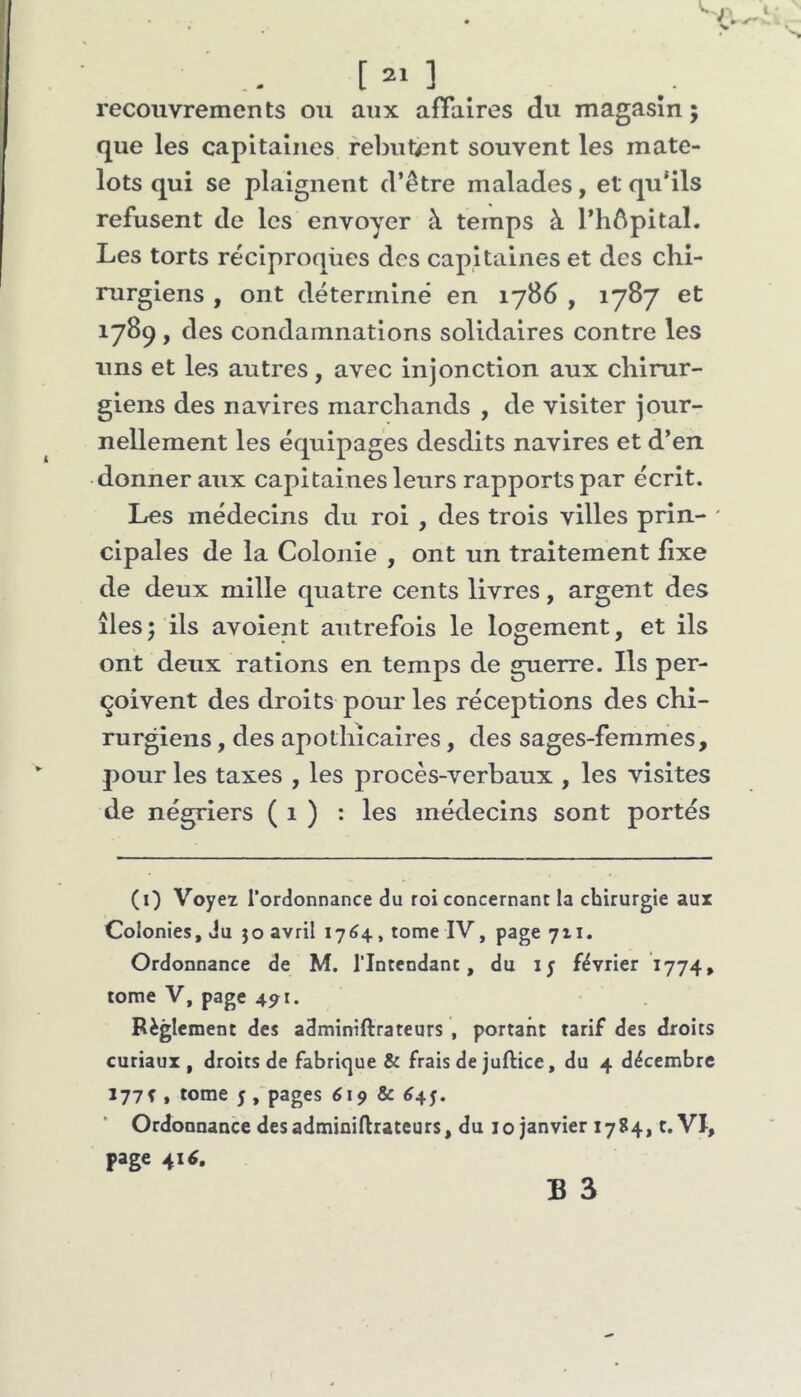 recouvrements ou aux afTalres du magasin; que les capitaines rebutent souvent les mate- lots qui se plaignent d’être malades, et qu'ils refusent de les envoyer à temps à l’hêpital. Les torts réciproques des capitaines et des chi- rurgiens , ont déterminé en 1786 , 1787 et 1789, <3 es condamnations solidaires contre les uns et les autres, avec injonction aux chirur- giens des navires marchands , de visiter jour- nellement les équipages desdits navires et d’en donner aux capitaines leurs rapports par écrit. Les médecins du roi , des trois villes prin- ' cipales de la Colonie , ont un traitement lixe de deux mille quatre cents livres, argent des îles; ils avoient autrefois le logement, et ils ont deux rations en temps de guerre. Ils per- çoivent des droits pour les réceptions des chi- rurgiens , des apothicaires, des sages-femmes, pour les taxes , les procès-verbaux , les visites de négriers ( 1 ) : les métlecins sont portés (0 Voyez l’ordonnance du roi concernant la chirurgie aux Colonies, du jo avril 1764, tome IV, page 7x1. Ordonnance de M. l’Intendant, du ly février 1774, tome V, page 491. Règlement des adminiftrateurs , portant tarif des droits curiaux , droits de fabrique & frais de juftice, du 4 décembre 177f , tome 5 ,'pages 619 & ^45. Ordonnance des adminiftrateurs, du 10 janvier 1784, t. VI, page 4U.