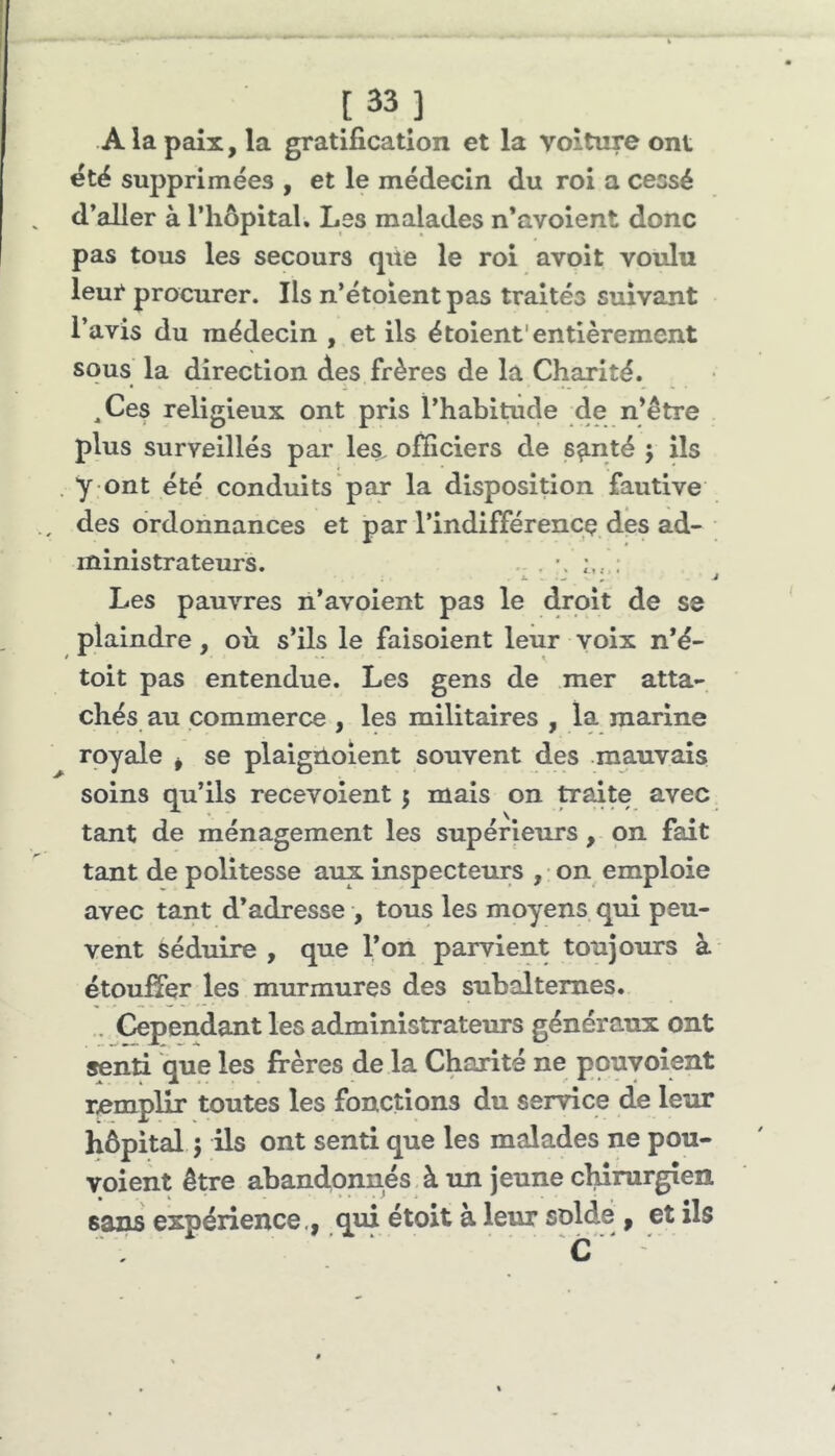 [33] A la paix, la gratification et la voiture ont étë supprimées , et le médecin du roi a cessé d’aller à riiôpital. Les malades n’avoient donc pas tous les secours qile le roi avoit voulu leur procurer. Ils n’étoientpas traités smvant l’avis du médecin , et ils étoient'entièrement sous la direction des frères de la Charité. ,Ces religieux ont pris l’habitiide de n’être plus surveillés par les. officiers de s^nté 5 ils y ont été conduits par la disposition fautive des ordonnances et par l’indifférencç des ad- ministrateurs. .. . : Les pauvres n’avoient pas le droit de se plaindre, où s’ils le faisoient leur voix n’é- toit pas entendue. Les gens de mer atta- chés au commerce , les militaires , la marine royale ^ se plaignoient souvent des mauvais soins qu’ils recevoient 5 mais on traite avec tant de ménagement les supérieurs, on fait tant de politesse aux inspecteurs , on^ emploie avec tant d’adresse , tous les moyens qui peu- vent séduire , que l’on parvient toujours à étouffer les murmures des subalternes. . Cependant les administrateurs généraux ont senti que les frères de la Charité ne pouvoient r^emplir toutes les fonctions du service de leur hôpital 5 ils ont senti que les malades ne pou- voient être abandonnés à un jeune chirurgien saiw expérience., qui étoit à leur solde , et ils