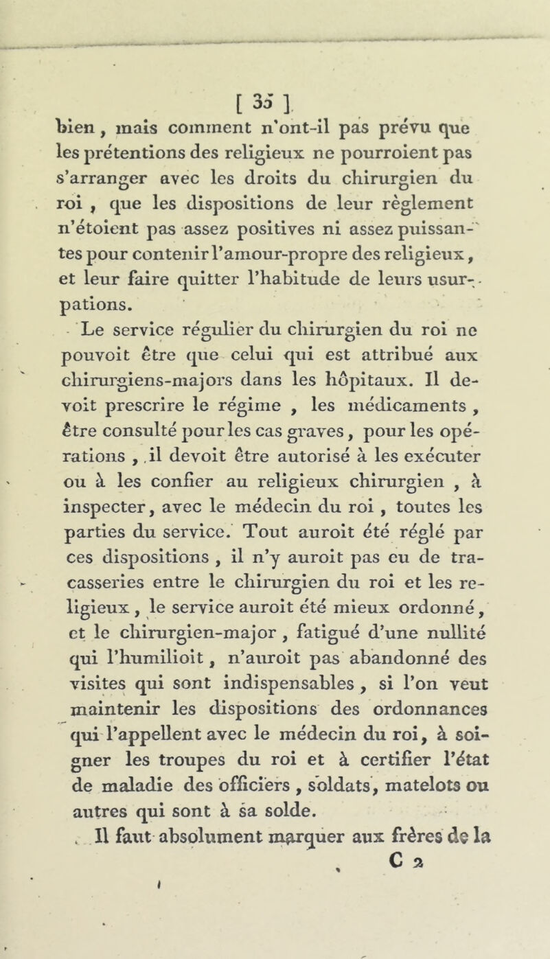 [35], bien, mais comment n'ont-il pas prévu que les prétentions des religieux ne pourroient pas s’arranger avec les droits du chirurgien du roi , que les dispositions de leur règlement n’étoient pas assez positives ni assez puissan-' tes pour contenir l’amour-propre des religieux, et leur faire quitter l’habitude de leurs usur- • pations. Le service régulier du chirurgien du roi ne pouvoit être que celui qui est attribué aux chirurgiens-majors dans les hôpitaux. Il de- voit prescrire le régime , les médicaments , être consulté pour les cas graves, pour les opé- rations ,, il devoit être autorisé à les exécuter ou à les confier au religieux chirurgien , k inspecter, avec le médecin du roi , toutes les parties du service. Tout aurolt été réglé par ces dispositions , il n’y auroit pas eu de tra- casseries entre le chirurgien du roi et les re- ligieux , le service auroit été mieux ordonné, et le chirurgien-major , fatigué d’une nullité qui l’humilioit, n’auroit pas abandonné des visites qui sont indispensables , si l’on veut maintenir les dispositions des ordonnances qui l’appellent avec le médecin du roi, à soi- gner les troupes du roi et à certifier l’état de maladie des officiers , soldats, matelots ou autres qui sont à sa solde. . Il faut absolument marquer aux frères de la t