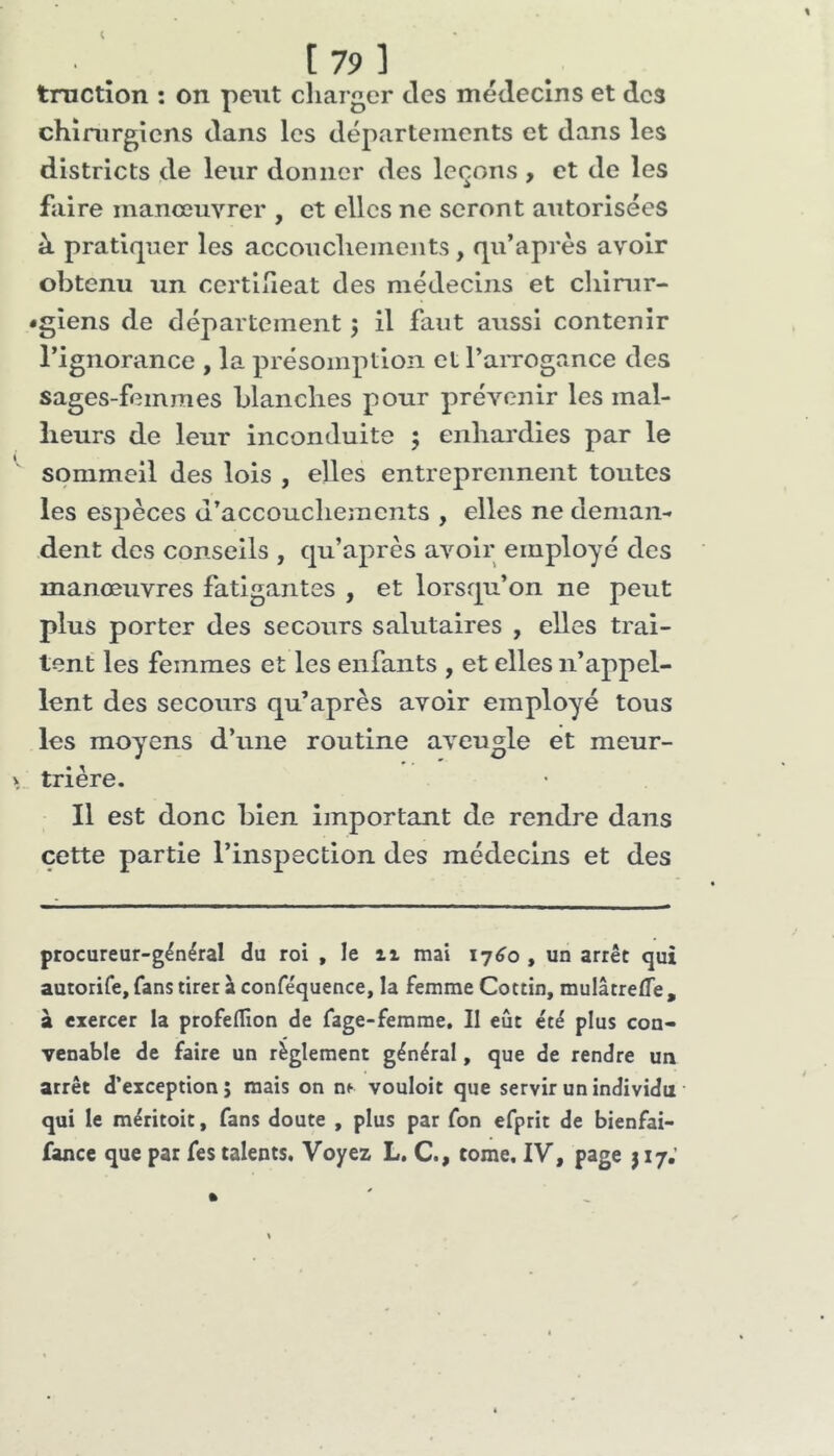 [ 79 ] tructîon : on peut charger des médecins et des chirurgiens dans les départements et dans les districts de leur donner des leçons , et de les faire manœuvrer , et elles ne seront autorisées à pratiquer les accouchements, qu’après avoir obtenu un certlheat des médecins et chirur- •gîens de département ; il faut aussi contenir Tignorance , la présomption et l’aiTOgance des sages-femmes blanches pour prévenir les mal- lieurs de leur inconduite 5 enhardies par le sommeil des lois , elles entreprennent toutes les espèces d’accouchements , elles ne deman-> dent des conseils , qu’après avoir employé des manœuvres fatigantes , et lorsqu’on ne peut plus porter des secours salutaires , elles trai- tent les femmes et les enfants , et elles n’appel- lent des secours qu’après avoir employé tous les moyens d’une routine aveugle et meur- trière. Il est donc bien important de rendre dans cette partie l’inspection des médecins et des procureur-général du roi , le ii mai 1760 , un arrêt qui autorife, fans tirer à conféquence, la femme Cottin, mulâtreffe, à exercer la profeflîon de fage-femrae. Il eût été plus con- venable de faire un règlement général, que de rendre un arrêt d’exception ; mais on n^ vouloir que servir un individu qui le méritoit, fans doute , plus par fon efprit de bienfai- fance que par fes talents. Voyez L, C., tome. IV, page j 17.’