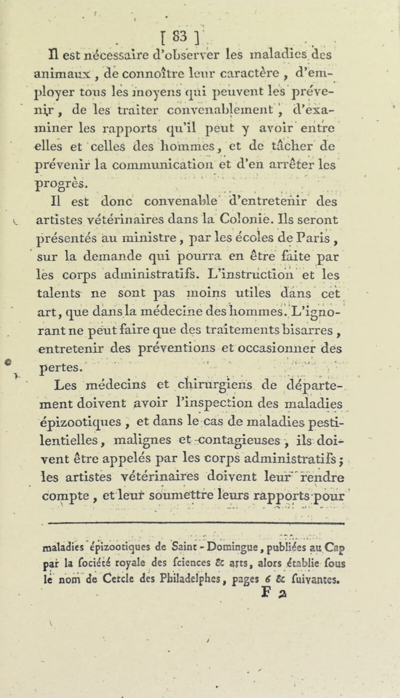 t H est nécessaire d^obsérver les maladies des animaux , de connoître leur caractère , d*eni- ployer tons les moyens cpii peuvent les préve- nir , de les traiter convenabléineiit d'exa- miner les rapports cpdil peut y avoir entre elles et celles des hoinmes, et de tacher de prévenir la communication et d’en arrêter les progrès. Il est donc convenable' d’entretenir des artistes vétérinaires dans la Colonie. Ils seront présentés au ministre, par les écoles de Paris , sur la demande qui pourra en être faite par lès corps administratifs. L’instrùction et les talents ne sont pas moins utiles dans cet art, que dans la médecine des hommes ..L’igno- rant ne peut faire que des traitements bisarres , entretenir des préventions et occasionner des • 1 » • pertes. ' ' ' • ' . '  , • Les médecins et chirurgiens de départe- ment doivent avoir l’inspection des maladies épizootiques , et dans le cas de maladies pesti- lentielles, malignes et .-contagieuses-, ils doi- vent être appelés par les corps administratifs ; les artistes vétérinaires doivent leur rendre compte , et leur soumettre leurs rapports pour maladies épizootiques de Saint - Domingue, publiées au Cap par la Tociété royale des fciences Ce atts, alors établie fous le nom de Cetdc des Pbiladelphcs, pages 6 Ce fuivantes. F