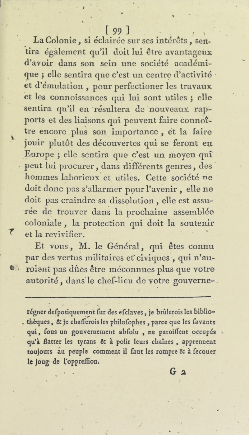 $ La Colonie, si éclairée sur ses intérêts , sen- tira également qu’il doit lui être avantageux (l’avoir dans son sein une société académi- que 5 elle sentira que c’est un centre d’activité • et d’émulation , pour perfectioner les travaux et les connoissances ([ui lui sont utiles ; elle sentira qu’il en résultera de nouveaux rap- ports et des liaisons qui peuvent faire connoî- tre encore plus son importance , et la faire jouir plutôt des découvertes qui se feront en. Europe ; elle sentira que c’est un moyen qui ' peut lui procurer, dans différents genres, des liomraes laborieux et utiles. Cette société ne doit donc pas s’allarnier pour l’avenir , elle ne doit pas craindre sa dissolution , elle est assu- rée de trouver dans la proclialne assemblée coloniale , la protection qui doit la soutenir ^ et la revivider. Et vous, M. le General, qui êtes connu par des vertus militaires et' civiques , qui n’au- • • relent pas düês être méconnues plus que votre autorité, dans le chef-lieu de votre gouverne- régnet defpotiquement fur des efclaves, je brûlerois les biblio- . tbèques, & je chalTerois les philofophes , parce que les favants qui, fous un gouvernement abfolu , ne paroilTent occupés qu’à flatter les tyrans & à polir leurs chaînes , apprennent toujours au peuple comment il faut les rompre 6c à fecouer le joug de l’oppreflion. G â