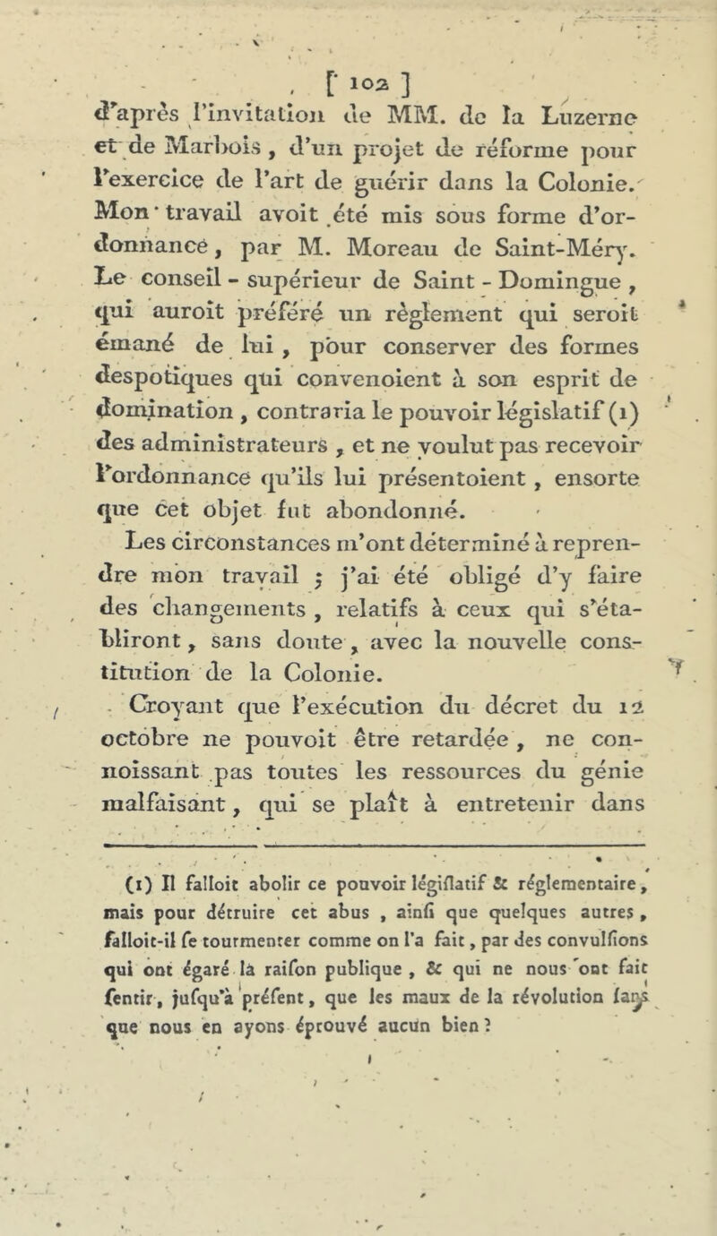 ^ ^ . r ] <! apres rinvitatîoji ue MM. de la Lnzerno €t de Mar]>ois , d’un projet de réforme pour rexerclce de l’art de guérir dans la Colonie. Mon‘travail avoit été mis sous forme d’or- donnance , par M. Moreau de Saint-Mér^'. Lie conseil - supérieur de Saint - Domingue , cpai auroît préféré un règlement qui seroit émané de lui , pour conserver des formes despotiques qui convenoient à son esprit de domination , contraria le pouvoir législatif (i) des administrateurs , et ne voulut pas recevoir l’ordonnance qu’ils lui présentoient, ensorte que cet objet fut abondonné. Les circonstances m’ont déterminé à repren- dre mon travail ; j’ai été obligé d’y faire des changements , relatifs à ceux qui s’éta- bliront , sans doute , avec la nouvelle cons- titution de la Colonie. . Croyant que l’exécution du décret du 12 octobre ne pouvoit être retardée , ne con- noîssant pas toutes les ressources du génie malfaisant, qui se plaît à entretenir dans # (i) II falloit abolir ce pouvoir légiflatif & réglementaire, mais pour détruire cet abus , ainfi cjue quelques autres , falloit-il fe tourmenter comme on l’a fait, par des convulfîons qui ont égaré là raifon publique , & qui ne nous ont fait fentir, jufqu’à préfent, que les maux de la révolution que nous en ayons éprouvé aucun bien? » I ' ' /