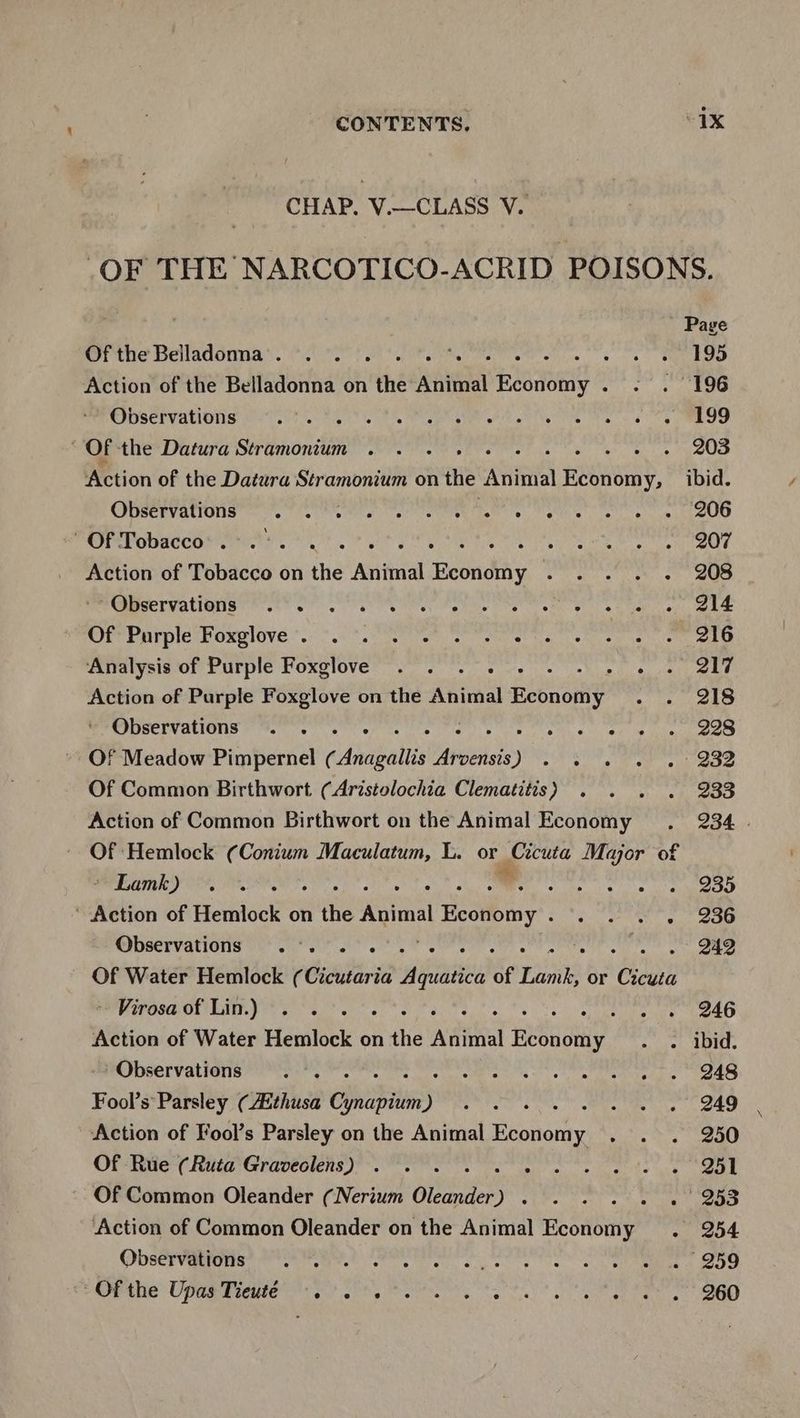 CHAP. V.—CLASS V. _OF THE NARCOTICO-ACRID POISONS. ' Page Ofthe Belladonna. . . ‘, A a) one ai 5 id Io Action of the Belladonna on the saute Economy . . . 196 Observations St LETRA ce AA ey nN ine gS me the Datura Stramonium . . . . . oe yee Action of the Datura Stramonium on the Atinal FeSO ibid. Observations A ave en iis Ly telah nls acaba amare iV i Of Tobacco’. .°. Bae shh Vol Heda a di as Salada hg Action of Tobacco on the Animal Economy ... . . 208 PUCEIVAtlONS och ct ee eel fete es Nee eh a ee er ee Of? Purple Foxglove *.. -. >) aes Cee ee ee ero Analysis of Purple Foxglove . . . . Fossils bag ep will e4 5 Action of Purple Foxglove on the Animal Been ony Aypibite st be Observations . . ofete , ie Mar wee ged pabet 77 Of Meadow Pimpernel (¢ Anapotis hedeat de ) A Vago ih apy tORE he ¥ Of Common Birthwort (Aristolochia Clematitis) . . . . 233 Action of Common Birthwort on the Animal Economy . 234 . Of Hemlock (Conium Maculatum, L. or eheita Major of er Lamk yo oe, . dake ke ae lamas GO 28 ‘ Action of Hemlock on Hie KGihal Economy . Sa te Observations ... , 242 Of Water Hemlock ¢ Gisilaria Atte of Pais or Cor - Virosaof Lin.) . .. Sie wee Leo Action of Water Hemlock on ‘tiie Adiial aay - » ibid. Observations .. cere n't ea en een eS Fool’s Parsley (thusa Cphiabilin ) Pee) kate Me ae ty ae Action of Fool’s Parsley on the Animal Economy . . . 250 Of Rue (Ruta Graveclens) . . . Biicn teh eee ule ee Of Common Oleander (Nerium Gas sb Aa moor iaiae Maan ates Action of Common Oleander on the Animal Economy . 254 ODSErVIa ere eye ek ceo s Tis a a ee OG EMOPa GS UPRm mae esos ohh yan yc teal er eee EO