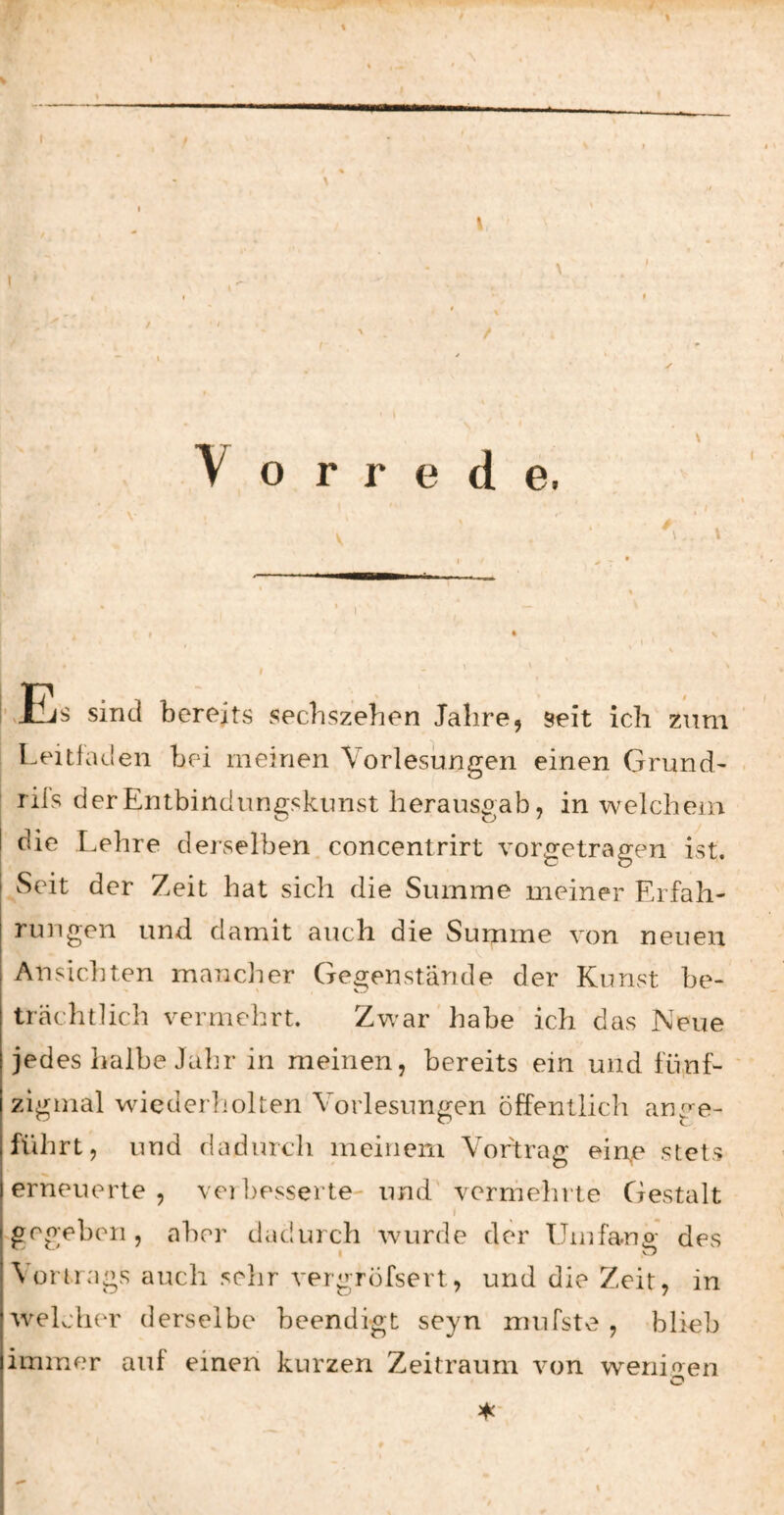 \ \ Vorrede, ! ,Eis sind bereits secbszehen Jahre, seit ich zum Leitfaden bei meinen Vorlesungen einen Grund- lils derEntbindun2;skunst herausoab, in welchem die Lehre derselben concentrirt vorgetragen ist. Seit der Zeit hat sich die Summe meiner Erfah¬ rungen und damit auch die Summe von neuen V Ansichten manclier Gegenstände der Kunst be¬ trächtlich vermehrt. Zwar habe ich das Neue jedes halbe Jahr in meinen, bereits ein und fünf- ' zigmal wiederliolten Vorlesungen öffentlich ange¬ führt, und dadurch meinem Vortrag eine stets erneuerte, veibesserte- und' vermehrte Gestalt ^gegeben , aber dadurch wurde der Umfanp' des I O Vortrags auch sehr vergröfsert, und die Zeit, in welcher derselbe beendigt seyn mufste , blieb immer auf einen kurzen Zeitraum von wenioen O \