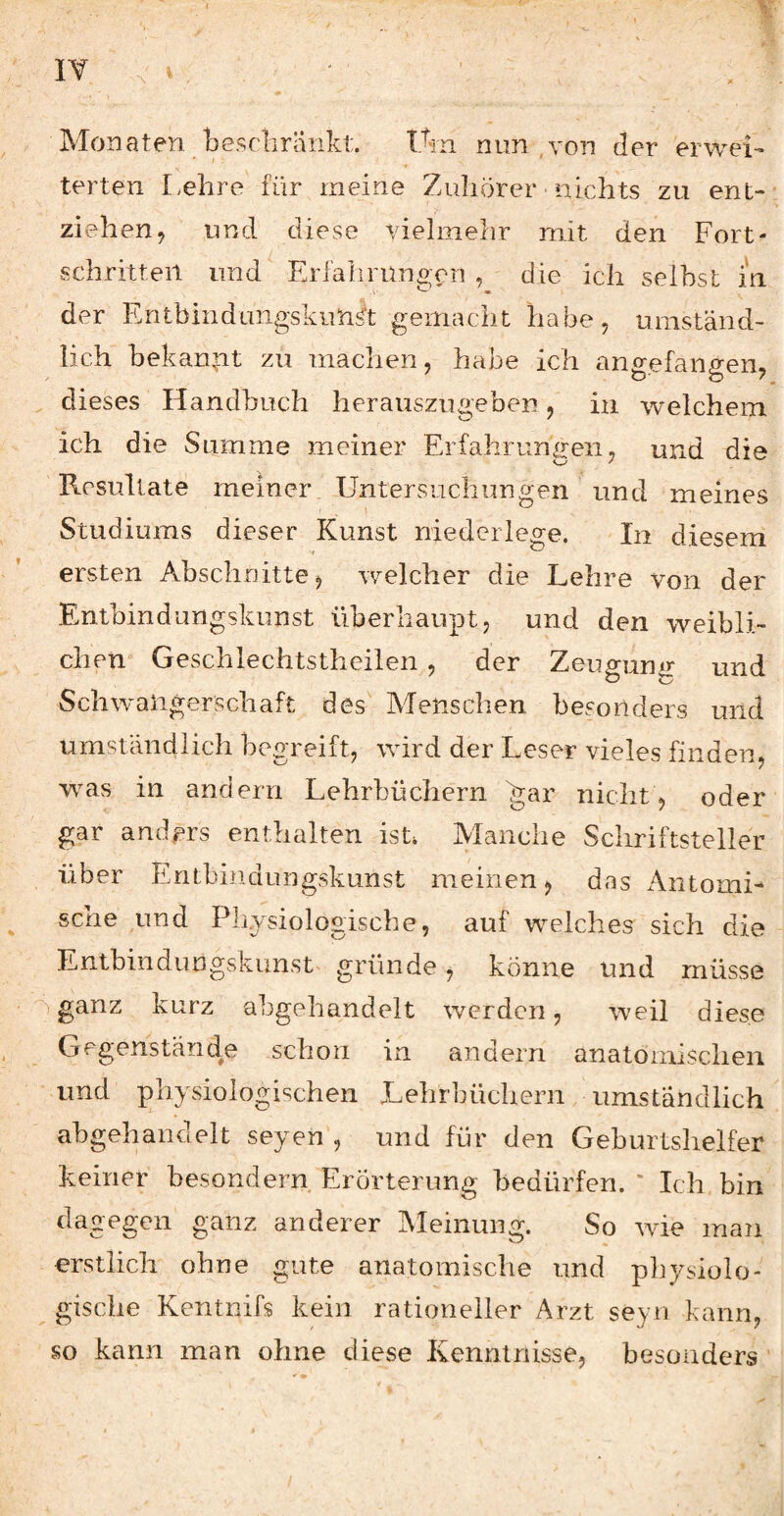 Monaten /bescliränkt. Üm nun ,von der erwei- terten Lehre für meine Zuhörer nichts zu ent-- ziehen, und diese vielmehr mit den Fort¬ schritten und Erfalirüngcn , die ich selbst in der Entbindangskim^t gemacht habe, umständ¬ lich bekan,nt zu machen, habe ich angefangen, ^ dieses Handbuch herauszugeben, in welchem ich die Summe meiner Erfahrungen, und die Resultate meiner. Untersuchungen und meines Studiums dieser Kunst niedcrlege. In diesem ersten Abschnitte, welcher die Lehre von der Entbindungskunst überhaupt, und den weibli¬ chen Geschlechtstheilen, der Zeummir und Schw'aligerschaft des' Menschen besonders und umständlich begreift, wird der Leser vieles finden, wuas in andern Lehrbüchern 'gar nicht, oder gar anders enthalten ist. Manche Schriftsteller über Entbindungskunst meinen, das xA.iitomi- sehe pmd Physiologische, auf w^elches sich die Entbindungskunst^ gründe, könne und müsse ^ ganz kurz abgehandelt werden, weil diese Gegenstände schon in andern anatomischen und physiologischen Lehrbüchern umständlich ahgehandelt seyen , und für den Geburtshelfer Erörterung bedürfen. ' Ich bin dagegen ganz anderer Meinung. So wie man erstlich ohne gute anatomische und physiolo¬ gische Kentnifs kein rationeller Arzt seyn kann, so kann man ohne diese Kenntnisse, besonders