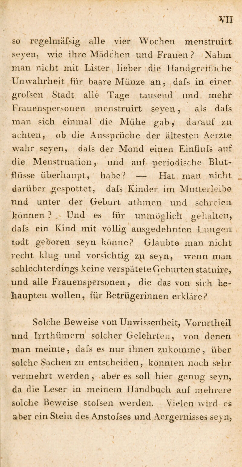 / so regelmäfsig alle vier Wochen menstruirt, seyen, wie ihre Mädchen und Frauen ? Nahm man nicht mit Lister lieber • die Handareiiliche Unwahrheit für haare Münze an, dafs in einer grofsen Stadt alle Tage tausend' und mehr Frauenspersonen menstruirt seyen 5 als dafs man sich einmal die Mühe gab, darauf zu achten, ob die Aussprüche der ältesten Aerzte wahr seven, dabs der Mond einen Einflufs auf die Menstruation, und aub periodische Blut¬ flüsse überliaupt, habe? — Hat man nicht darüber gespottet, dafs Kinder im Mutteiieibe und unter der Geburt athmen und schreien f können ? ^ Und es für unmöglich gehalten, dafs ein Kind mit völlig ausgedehnten Lungen todt geboren seyn könne? Glaubte man nicht recht klug und vorsichtig zu seyn, wenn man schlechterdings keine verspätete Geburten statuire, und alle Frauenspersonen, die das von sich be¬ haupten wollen, für Betrügerinnen erkläre? \ I Solche Beweise von Unwissenheit, Vorurtheil und Trrthümcrn solcher Gelehrten, von denen man meinte, dafs es nur ihnen zukoinrne, über solche Sachen zu entscheiden, könnten noch sehr vermehrt werden, aber es soll hier genug seyn, da die Leser in meinem Handbuch auf mehrere solche Beweise stofsen werden. Vielen wird cs aber ein Stein des Anstofses und Aergernisses seyn,