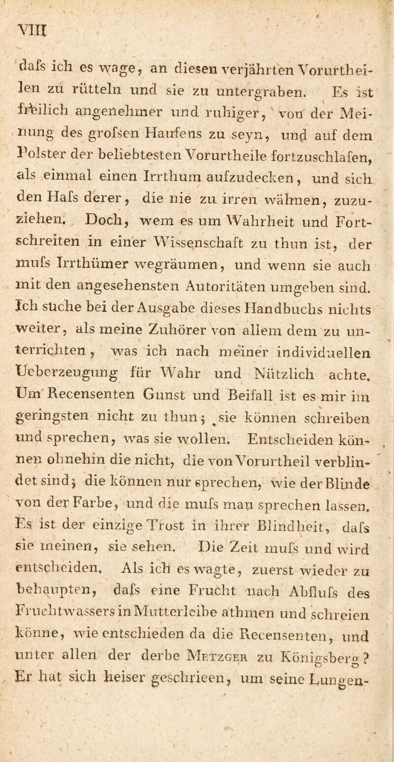 VTII dafs ich es wagej an diesen verjährten Vonirth ei¬ len zu rütteln und sie zu untergraben. Es ist frbilich angenehmer und ruhiger j von der Mei- . riung des grofSen Haufens zu seyn, und dem Polster der beliebtesten Vorurtheile fortzuschlafen, als einmal einen Irrthum aufzudecken, und sich den Hafs derer, die nie zu irren wähnen, zuzu¬ ziehen. Doch, wem es um Wahrheit und Fort¬ schreiten in einer Wissenschaft zu thun ist, der mufs Trrthümer wegräumen, und wenn sie auch , mit den angesehensten Autoritäten umgeben sind. Ich suche bei der Ausgabe dieses Handbuchs nichts ^weiter, als meine Zuhörer von allem dem zu un¬ terrichten , was ich nach meiner individuellen Ueberzeugung für Wahr und Nützlich achte. Um Recensenten Gunst und Beifall ist es mir im geringsten nicht zu thun 5 ^sie können schreiben und sprechen, was sie wollen. Entscheiden kön¬ nen ohnehin die nicht, die von Vorurtheil verbün¬ det sind 5 die können nur sprechen, wie der Blinde von der Farbe, aind die mufs man sprechen lassen. Es ist der einzige Trost in ihrer Blindheit, dafs sie meinen, sie sehen. Die Zeit mufs und wird entscheiden, Als ich es wagte, zuerst wieder zu behaupten, dafs eine Frucht nach' Abflufs des FruehtwassersinMiitterlcibe athmen und schreien könne, wie entschieden da die Recensenten, und unter allen der derbe Metzger zu Königsberg? Er hat sich heiser geschrieen, um seine Lungen- /