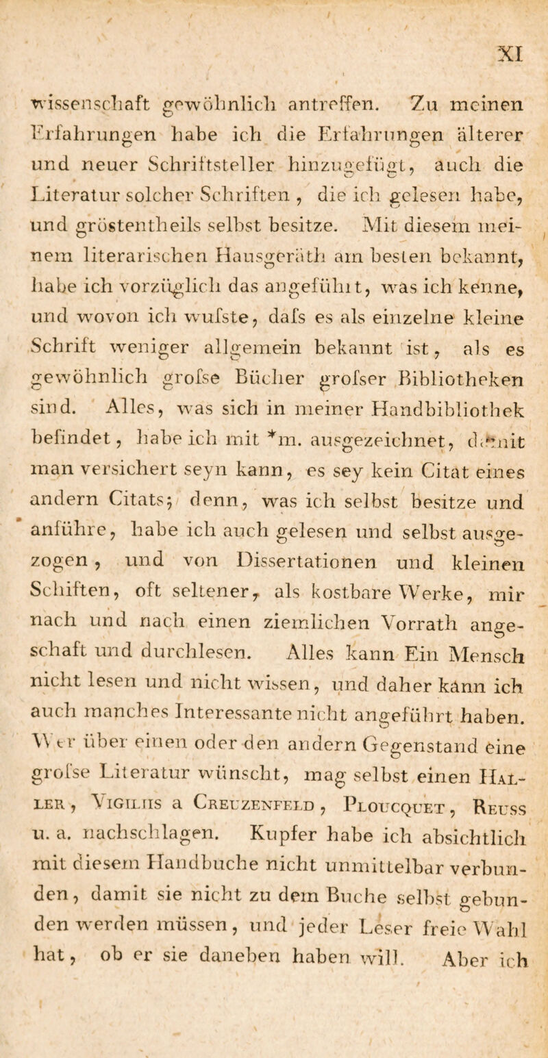 wissenscliaft owohnlicli antreffen. Zu meinen Frfahrungen habe ich die Erfahrungen älterer und neuer Schriftsteller hinzut>efüo:L, auch die Literatur solcher Schriften , die ich gelesen habe, und grostentheils selbst besitze. Mit diesem mei¬ nem literarischen Hausgerath am besten bekannt, habe ich vorzifglich das angefühlt, was ich kenne, und wovon ich wufste, dafs es als einzelne kleine Schrift weniger allgemein bekanntest, als es gewöhnlich grofse Bücher grofser Bibliotheken sind. Alles, was sich in meiner Handbibliothek befindet, habeich mit ’*'m. ausgezeichnet, d^fmit man versichert seyn kann, es sey kein Citat eines andern Citats^ denn, was ich selbst besitze und anführe, habe ich auch gelesen und selbst auso;e- zogen , und von Dissertationen und kleinen Schiften, oft seltener,, als kostbare Werke, mir nach und nach einen ziemlichen Vorrath ange- Schaft und durchlesen. Alles kann Ein Mensch nicht lesen und nicht wissen, und daher kann ich auch manches Interessante nicht angeführt haben. Wtr über einen oder den andern Gegenstand eine grofse Literatur wünscht, mag selbst einen Hal¬ ler , ViGiLUs a Creuzenfeld , Ploucquet, Reuss u. a. nachschlagen. Kupfer habe ich absichtlich mit diesem Haiidbuche nicht unmittelbar verbun¬ den , damit sie nicht zu dem Buche selbst o-ebun- den werden müssen, und jeder Leser freie Wahl hat, ob er sie daneben haben will. Aber ich /