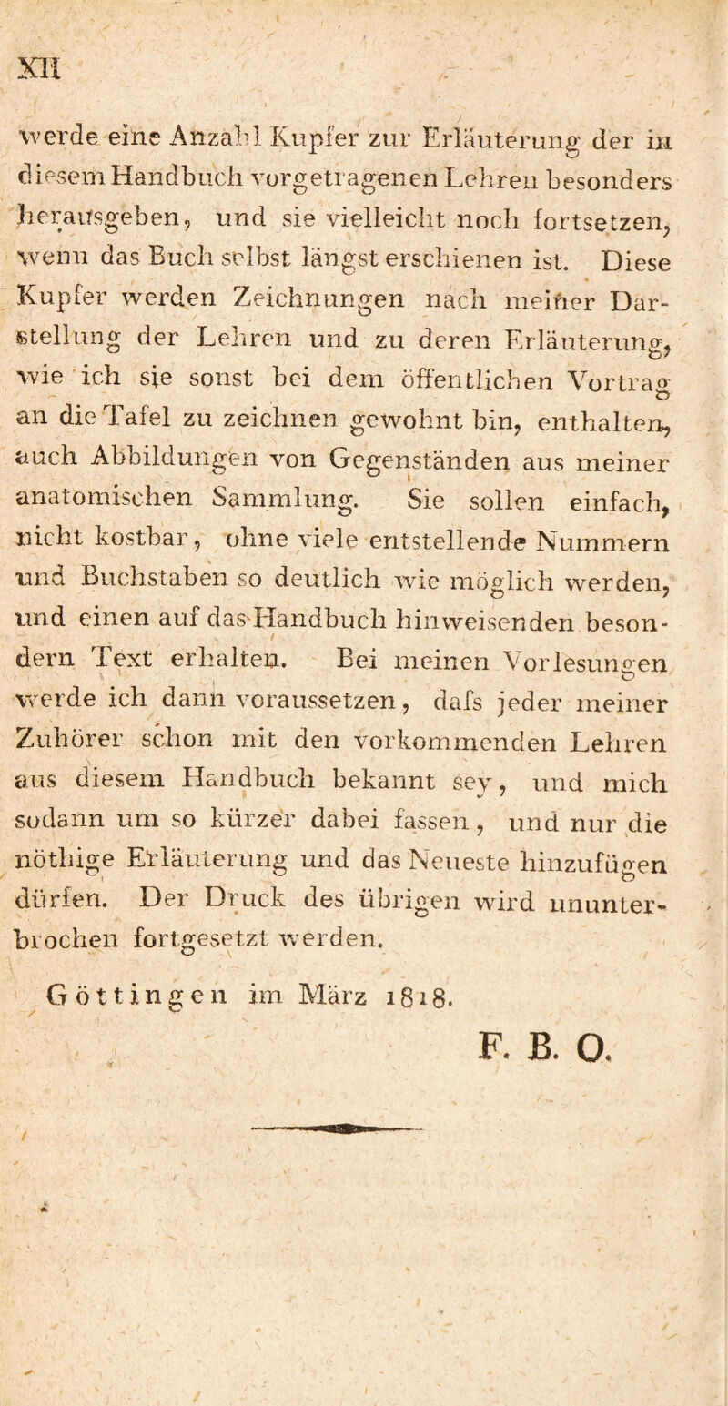 werde eine Anzahl Kupfer zur Erläuterung der in diesem Handbuch vorgetragenen Lehren besonders herausgeben, und sie vielleicht noch fortsetzen, wenn das Buch selbst längst erschienen ist. Diese Kupfer werden Zeichnungen nach meiner Dar¬ stellung der Lehren und zu deren Erläuterung, wie ich sie sonst bei dem öffentlichen Vor traf» an die Tafel zu zeichnen gewohnt bin, enthalten, auch Abbildungen von Gegenständen aus meiner anatomischen Sammlung. Sie sollen einfach, nicht kostbar, ohne viele entstellende Nummern und Buchstaben so deutlich -wie möglich werden, und einen auf dasTIandbuch hinweisenden beson- dem Text erhalten. - Bei meinen Vorlesungen .1 ^ werde ich dann voraussetzen, dafs jeder meiner Zuhörer sclion mit den vorkommenden Lehren aus diesem Handbuch bekannt sev, und mich sodann um so kürzer dabei fassen , und nur ,die nöthige Erläuterung und das Neueste hinzufügen dürfen. Der Druck des übrigen wird ununter¬ brochen fortgesetzt werden. ' Göttin2;en im Marz i8i8. I F. B. O.