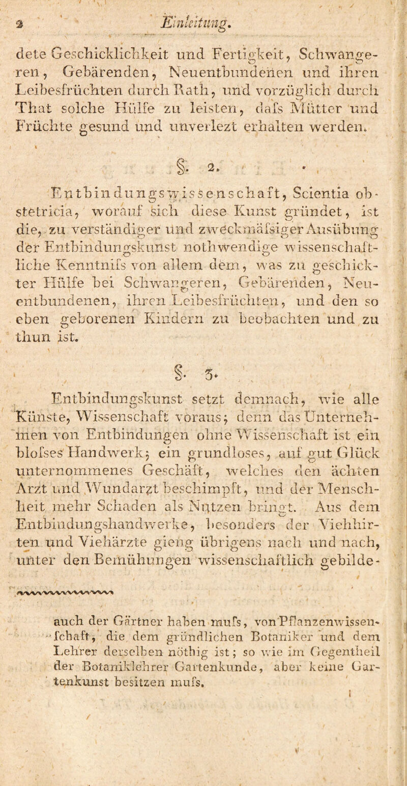 s * Klnkltung, dete GescIiicMiclikeit und Fertigkeit, Scliwan<2:e- ren, Gebärenden, Neuentbiindenen und ihren Leibesfrüchten durch Rath, und vorzüglich durch That solche Hülfe zu leisten, dafs Mütter und Früchte gesund und unverlezt erhalten werden. « §. 2. ■ Kntbindungswissenschaft, Scientia ob* stetricia, worauf sich diese Kunst gründet, ist die,-ZU verständiger und zweckmäfsigerxkusübung der Entbindunn^skunst nothwendio;e wissenschaft- liehe Kenntnifs von allem dem, was zu gesell ick- ter Hülfe bei Schwangeren, Gebärenden, Neu¬ entbundenen, ihren Leibesfrüchten, und den so eben geborenen Kindern zu beobachten und zu tiiun ist. Entbindun<2:skunst setzt demnach, wie alle Künste, Wissenschaft voraus^ denn das Unterneh¬ men von Entbindunaen ohne Wissenschaft ist ein blofses Ilandwerkj ein grundloses, auf gut Glück unternommenes Geschäft, welches den ächten Arzt und .Wundarzt beschimpft, und der Mensch¬ heit mehr Schaden als Nrttzen brinot. Aus dem Entbiiidungshandvverke, besonders der Yiehhir- ten und Viehärzte gieiig übrigens nach und nach, unter den Bernüliunaen wissenschaftlich aebilde- o o auch der Gärtner haben mufs, von Pflanzenwissen- fchaft, die dem gi ündlichen Botaniker und dem Lehrer derselben nötbig ist; so wie im fiegentlieil der Botaniklehrer Gartenkunde, aber keine Gar¬ tenkunst besitzen mufs. 1