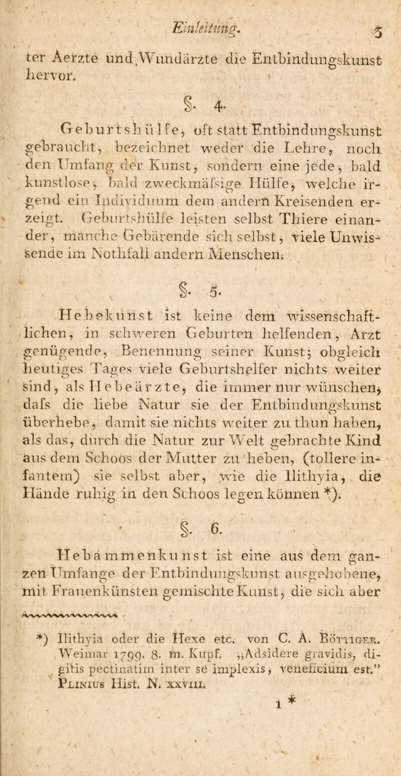 ter Aerzte undA^imdarzte die Entbindungskunst liervor. Geb urtsb ü ] fe, oft statt Entbindungskunst gebraucht, bezeichnet weder die Lehre, noch den Umfang der Kunst, sondern eine jede, bald kunstlose^ l)ald zweckmäfsige Hülfe, welche ir¬ gend ein Individuum dem andern Kreisenden er¬ zeigt. Geburtshülfe leisten selbst Thiere einan¬ der, manche Gebärende sich selbst, riele Unwis- isende im Notlifail andern Menschen; Hiebe kunst ist keine dem wüssenschaft- .liehen, in schweren Geburten helfenden, Arzt genügende, Benennung seiner Kunst5 obgleich heutiges Hages viele Geburtshelfer nichts weiter sind, als H eb e ä r z t e, die immer nur wünschen^ , dafs die liebe Natur sie der Entbindungskunst überhebe, damit sie nichts weiter zu thun haben, als das, durch die Natur zur Welt gebrachte Kind aus dem Schoos der Mutter zu'heben, (tollere in- fantem) sie selbst aber, -wie die liithyia, die Hände ruhig in den Schoos legen können *). r ' §.6. Heb ä m m e n k u n s t ist eine aus dem gan- zen Umfange der Entbindungskunst ausgehobene, mit Frauenkünsten gemischte Kunst, die sich aber liithyia oder die Hexe etc. von C. A. Böttiger. Weimar 17^9. 8. m. Kupf. „Adsidere gravidis, di- gilis pectinatim inter se implexis, veneficium est.” Plinius Hist. N. xxviii. 1