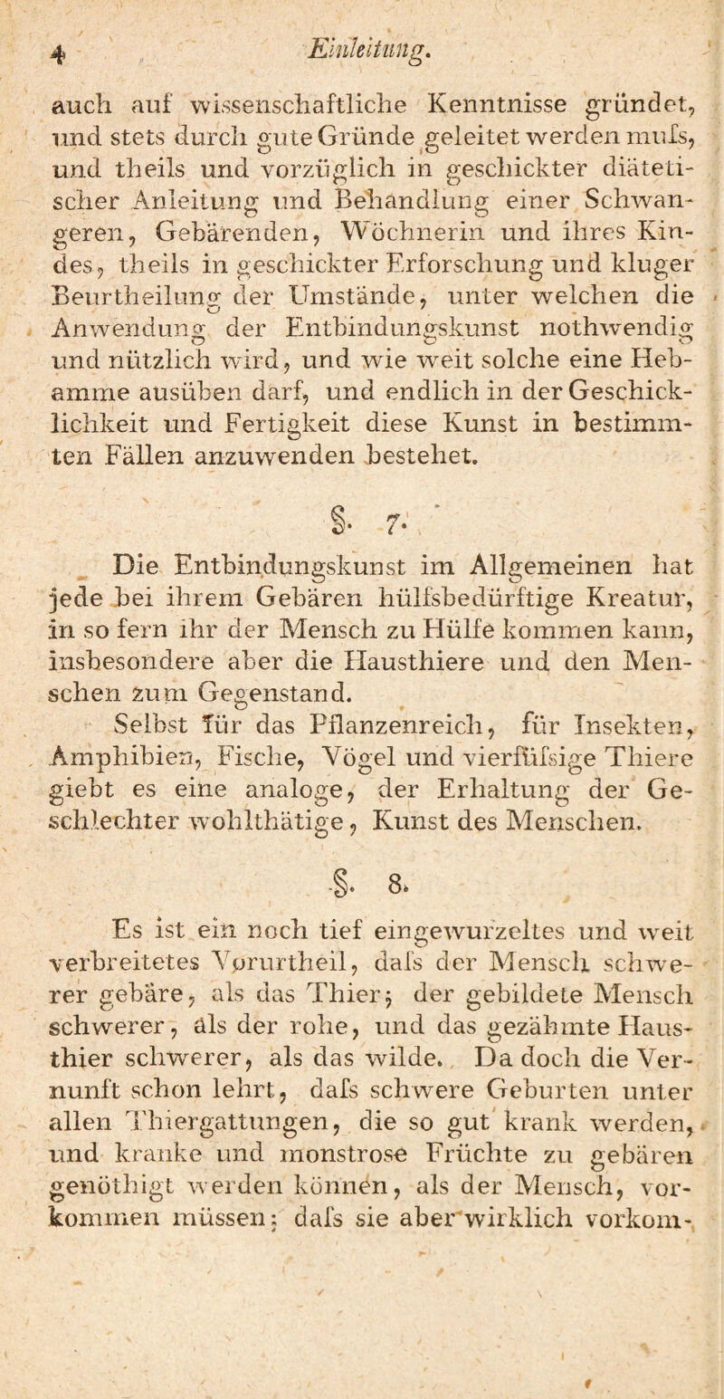 auch auf wissenschaftliche Kenntnisse gründet, und stets durch gute Gründe ^geleitet werden muls, und theils und vorzüglich in geschickter diäteti¬ scher Anleitung und Beliändluiig einer Schwan¬ geren, Gebärenden, Wöchnerin und ihres Kin¬ des, theils in geschickter Erforschung und kluger Beurtheilunry der Umstände, unter welchen die Anwendung der Entbindungskunst nothwendig O Cj o und nützlich wird, und wie weit solche eine Heb¬ amme ausüben darf, und endlich in der Geschick¬ lichkeit und Fertigkeit diese Kunst in bestimm¬ ten Fällen anzuwenden bestehet. Die Entbindungskunst im Allgemeinen hat jede bei ihrem Gebären hülfsbedürftige Kreatur, in so fern ihr der Mensch zu Hülfe kommen kann, insbesondere aber die Hausthiere und den Men¬ schen zum Gegenstand. Selbst für das Pflanzenreich, für Insekten, Amphibien, Fische, Yögel und vierfüfsige Thiere giebt es eine analoge, der Erhaltung der Ge¬ schlechter wohlthätige, Kunst des Menschen. Es ist ein noch tief eingewurzeltes und w^eit verbreitetes Vprurtheil, dafs der Mensch schwe¬ rer gebäre, als das Thier j der gebildete Mensch schwerer, als der rohe, und das gezähmte Haus¬ thier schwerer, als das wilde., Da doch die Ver¬ nunft schon lehrt, dafs schwere Geburten unter allen Thiergattungen, die so gut krank werden, und krciiike und monstrosa Früchte zu gebären genöthigt werden können, als der Mensch, Vor¬ kommen müssen: dafs sie aberwirklich vorkoni- t