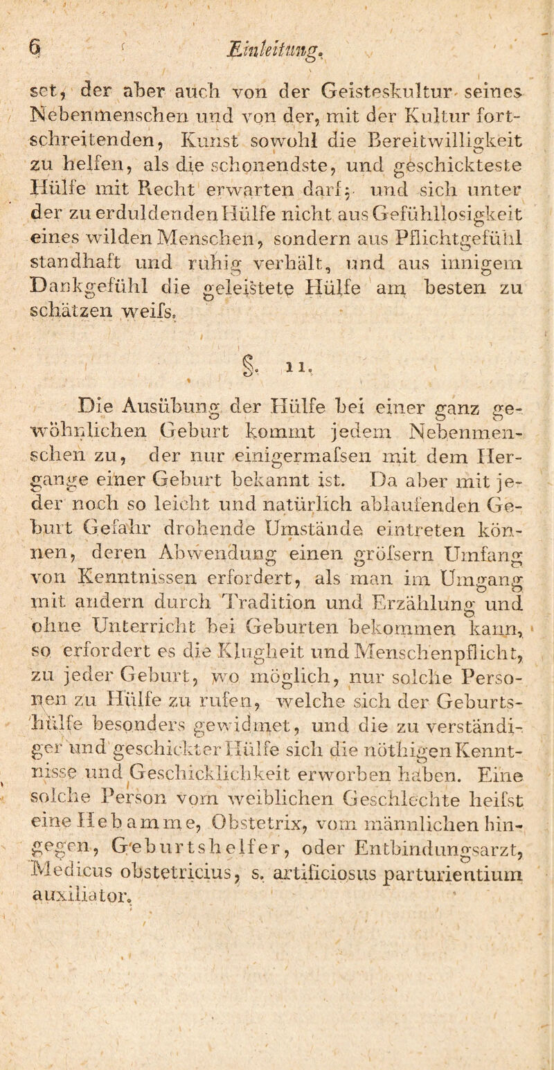 Emleitting. \ set, der aber aticli von der Geistesknltur-seines Nebenmenschen und von der, mit der Kultur fort¬ schreitenden, Kunst sowohl die Bereitwilligkeit zu helfen, als die schonendste, und geschickteste Hülle mit Piecht erwarten dar! 5 und sich unter der zu erduldenden Hülfe nicht aus Gefühllosigkeit eines wilden Menschen, sondern aus Pflichtgefühl standhaft und ruhisr verhält, und aus innigem. Dankgefühl die geleistete Hülfe am besten zu schätzen weifs. % t §. 11. % Die Ausübung der Hülfe bei einer ganz ge¬ wöhnlichen Geburt kommt jedem Nebenmen¬ schen zu, der nur einigermafsen init dem Her¬ gänge einer Geburt bekannt ist. Da aber mit je¬ der noch so leicht und natürlich ablaufenden Ge¬ burt Gefahr drohende Umstände eintreten kön¬ nen, deren Abwendung einen gröfsern Umfang von Kenntnissen erfordert, als man im Üm«ranfr mit andern durch Tradition und Erzähluno- und ö ohne Unterricht hei Geburten bekommen kann, so erfordert es die Klugheit und Menschenpflicht, zu jeder Geburt, wo möglich, nur solche Perso- iten zu Hülfe zu rufen, welche sich der Gehurts- 'hülfe besonders gewidmet, und die zu verständi¬ ger und geschickter Hülfe sich die nöthigen Kennt¬ nisse und Geschicklichkeit erworben bähen. Eine solche Person vom weiblichen Geschlechte heifst eine Hebamme, Obstetrix, vom männliclien hin¬ gegen, G'eburt sh elfer, oder Entbindungsarzt, IVledicus obstetricius, s. artificiosus parturientium auxiliator.