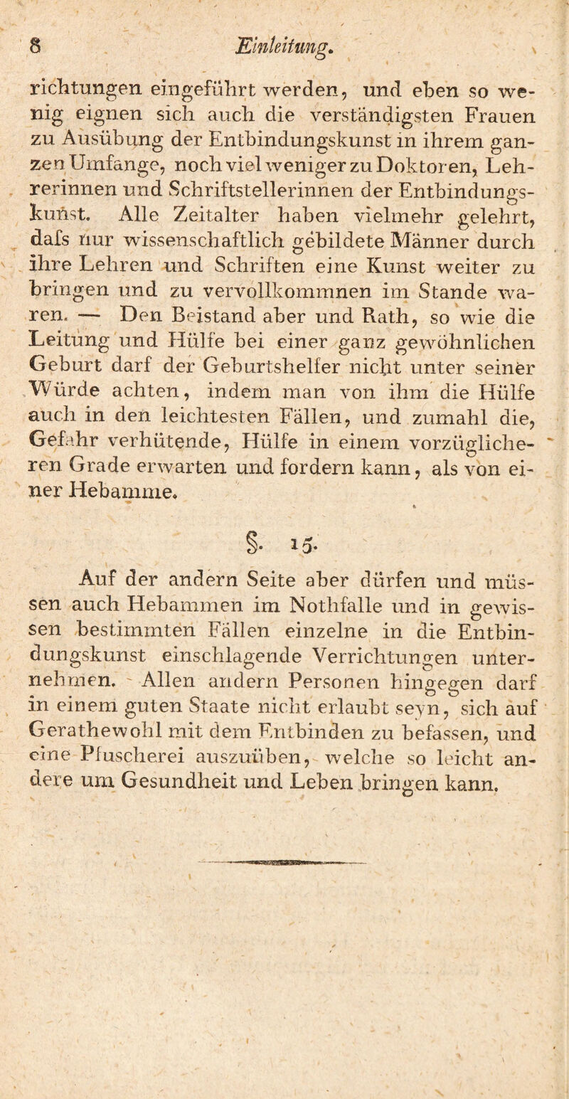 riclitungen eiiigefülirt werden, und eben so we¬ nig eignen sich auch die verständigsten Frauen zu Ausübung der Entbindungskunst in ihrem gan¬ zen Umfange, noch viel weniger zu Doktoren, Leh¬ rerinnen und Schriftstellerinnen der Entbindungs- kuhst. Alle Zeitalter haben vielmehr gelehrt, ^ dafs nur wissenschaftlich gebildete Männer durch ^ ihre Lehren und Schriften eine Kunst weiter zu bringen und zu vervollkommnen im Stande wa¬ ren. — Den Beistand aber und Rath, so wie die Leitung'und Hülfe bei einer ganz gewöhnlichen Geburt darf der Geburtshelfer nicht unter seiner ,Würde achten, indem man von ihm die Hülfe auch in den leichtesten Fällen, und zumahl die, Gefahr verhütende. Hülfe in einem vorzügliche¬ ren Grade erwarten und fordern kann, als von ei¬ ner Hebamme* Auf der andern Seite aber dürfen und müs¬ sen auch Hebammen im Nothfalle und in gewis¬ sen bestimmten Fällen einzelne in die Entbin¬ dungskunst einschlagende Verrichtungen unter¬ nehmen. ' Allen andern Personen hingegen darf in einem guten Staate nicht erlaubt seyn, sich auf Gerathewohl mit dem Entbinden zu befassen, und eine Pfuscherei auszuüben, welche so leicht an¬ dere um Gesundheit und Leben bringen kann. I