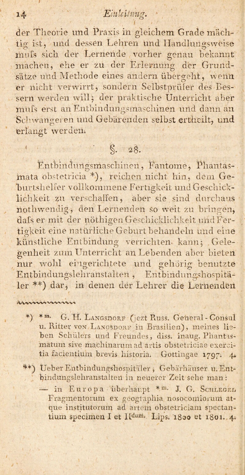 ) der Theorie und Praxis in gleichem Grade mäcli- O tip ist, und dessen Lehren und Ilandluritrsweise ihufs sich der Lernende vorher genau bekannt machen, ehe er zu der Erlernung der Grund¬ sätze und Methode eines andern übero^eht, wenn er nicht ‘Verwirrt, sondern Selbstprüier des Bes¬ sern werden v>/^ill^ der praktische Unterricht aber mufs erst an Entbindungsmascliinen und dann an Scliwanpreren und Gebärenden selbst ertlieilt, und erlangt werden^ M §• 28. Entbindiingsmaschineii, Faiitome, Phantas- inata obstetricia *), reichen nicht hin, dem Ge¬ burtshelfer vollkommene Fertigkeit und Geschick¬ lichkeit zu verschaffen, aber sie sind durchaus hothw^endig) den Lernenden so weit zu bringen, dafs er mit der nöthigen Geschicklichkeit und Fer- tio^keit eine natürliche Geburt behandeln und eine ,p künstliche Entbindung verrichten kann 3 Gele¬ genheit zum Unterricht an Lebenden aber bieten o ^ ^ nur wohl ei-merichtete und o-ehörir: benutzte Entbindungslehranstalten, Entbindimg^hospita- 1er **) dar j iri denen der Lehrer die Lernenden *) G. H. Langsdorf (jezt Russ. General - CodsuI u. Ritter von Langsdorf in Brasilien), meines lie¬ ben Schülers und Freundes, diss. inaug. Piiantas- maturn sivc machinarum ad artis obstetriciae exerci- tia facientium brevis historia. Gottingae 1797. 4i ^*) Ueber Entbindungshospitäler , Gebärliäuser u. Ent- bindungslebranstalteil in neuerer Zeit sehe man : — in Europa überhaupt *J. G. Schleged Fragmentorum ex geogiäpliia nosocomiorum at- que institutorum ad artem obstetriciani spectan- tium specimen I et lUum. Lips. 1800 et 1801. 4;