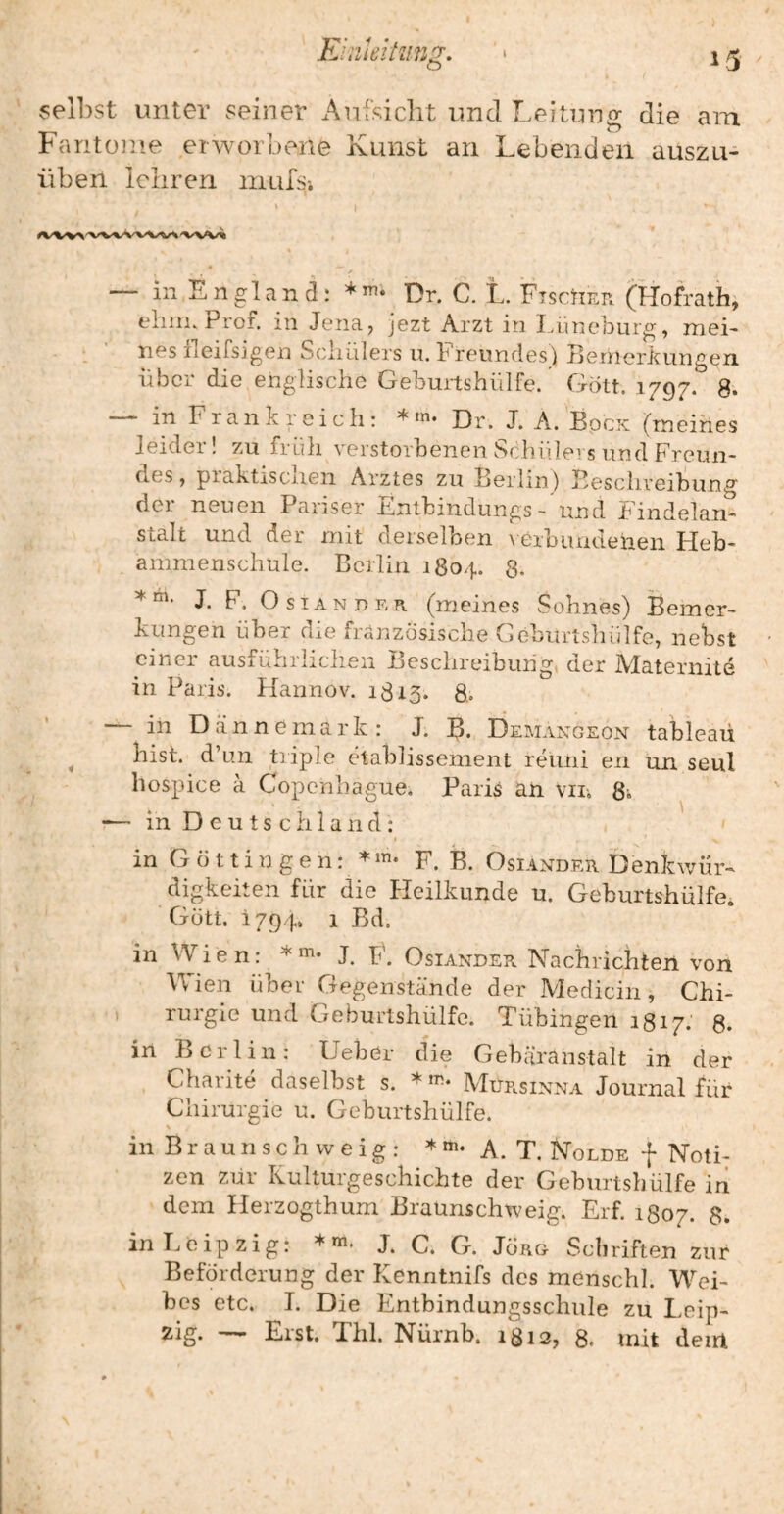 selbst unter seiner Aufsicht und Leitung die am Fantüine erworbene Kunst an Lebenden auszu- üben lehren niufsi \ in England: Dr. C. L. 'FtscUer (Hofrath, chm. Prof, in Jena, jezt Arzt in Lüneburg, mei¬ nes ileifsigen Schillers u. hreiindes) hernorkungen über die englische Geburtshülfe. Gott. 1797. 8. — in Frankreich: Dr. J. A.^BpcK (meines leider! zu früh verstorbenen Schülers und Freun¬ des, praktisciien Arztes zu Berlin) Beschreibung der neuen Pariser Entbindungs- und Pindelan- stalt und der mit derselben \ erbiuidenen Heb¬ ammenschule. Berlin 1804. 8- J. F. O STANDER (meines Sohnes) Bemer¬ kungen über die französische Geburtshülfe, nebst einer ausführlichen Beschreibung, der Alaternite in Paris. Hannov. 1813. 8.. — in Dannemark : J. B- Demaxgeon tableaü ^ hist, d’un triple etablissement reiini en un seul hospice a Copenhague. Paris an vin 8, •— in Deutschland: I in G ö 11 i n g e n: /F. B. Osiander Denkwür¬ digkeiten für die Heilkunde u. Geburtshülfe. Gott. 1794. 1 Bd. in Wien: *'^1* J. F. Osiander Nachrichten von Wien über Gegenstände der Medicin, Chi- . rurgie und Geburtshülfe. Tübingen 1817. 8. in Berlin: Heber die Gebüranstalt in der Charite daselbst s. Mursinna Journal für Chirurgie u. Geburtshülfe. in Braunschweig: A. T. Nolde f Noti¬ zen zur Kulturgeschichte der Geburtsbülfe iri dem Herzogthum Braunschweig. Erf. 1807. 8. in Leipzig: j. C. G. Jörg Schriften zur Beförderung der Kenntnifs des menschl. Wei¬ bes etc. I. Die Entbindungsschule zu Leip¬ zig. — Erst. Thl. Nürnb. 1812, 8. mit dem