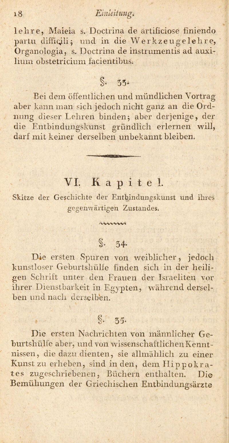 lehre, Maieia s. Doctrina de artificiose finiendo partu diffi^li^ und in die Werkzeuge lehre, Orü^anoloffia, s. Doctrina de instrumentis ad auxi- lium ohstetricium facientibusi ( ' §• 35* Bei dem öffentlichen und mündhchen Vortrag aber kann man sich jedoch nicht ganz an die Ord¬ nung dieser Lehren binden^ aber derjenige, der die Entbindungskunst gründlich erlernen will, darf mit keiner derselben unbekannt bleiben. VL Kapitel. Skitze der Geschichte de/ Entbindungskunst und ihres gegenwärtLen Zustandes. s- 54* Die ersten vSpuren von weiblicher, jedoch kunstloser Geburtsliülfe finden sich in der heili¬ gen Schrift unter den Frauen der Israeliten vor ihrer Dienstbarkeit in Egypten, während dersel¬ ben und nach derselben. 35* Die ersten Nachrichten von männlicher Ge- hurtshülfe aber, und von wissenschaftlichen Kennt¬ nissen, die dazu dienten, sie allmählich zu einer Kunst zu erheben, sind in den^ dem Hippokra- tes zugeschriebenen, Büchern enthalten. Die Bemühungen der Griechischen Entbindungsärzte