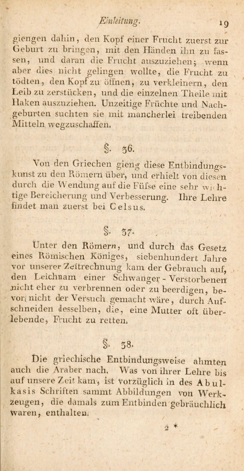 giengeil dahin, den Kopf einer Frucht zuerst zur Geburt zu bringen, mit den Händen ihn zu fas¬ sen, und daran die Frucht auszuzielien^ wenn aber dies nicht gelingen wollte, die Frucht zu tödten , den Kopf zu öffnen, zu verkleinern, den Leib zu zerstücken, und die einzelnen Theile mit Haken auszuziehen. Unzeitige Früchte und Nach¬ geburten suchten sie mit mancherlei treibenden Mitteln wcgzuschaifen* §• 56. Von den Griechen gieng diese Entbindungs¬ kunst zu den Pvömern über, und erhielt von diesen durch die Wendung auf die Füfse eine sehr Wi. h- tige Bereicherung und Verbesserung. Ihre Lehre findet man zuerst bei Celsus. Unter den Römern, uiid durch das Gesetz eines Römischen Königes, siebenhundert Jahre vor unserer Zeitrechnung kam der Gebrauch auf, den Leichnam einer Schwanger - Verstorbenen nicht eher zu verbrennen oder zu beerdio-en, be- \01 i nicht der \ersuch gemacht wäre, durch Auf¬ schneiden desselben, die, eine Mutter oft über¬ lebende, Frucht zu retten* Die griechische Entbindungsweise ahmten auch die Araber nach. Was von ihrer Lehre bis auf unsere Zeit kam', ist Vorzüglich in des Abul- kasis Schriften sammt Abbildungen von Werk¬ zeugen, die damals zum Entbinden'gebräuchlich waren, enthalten*