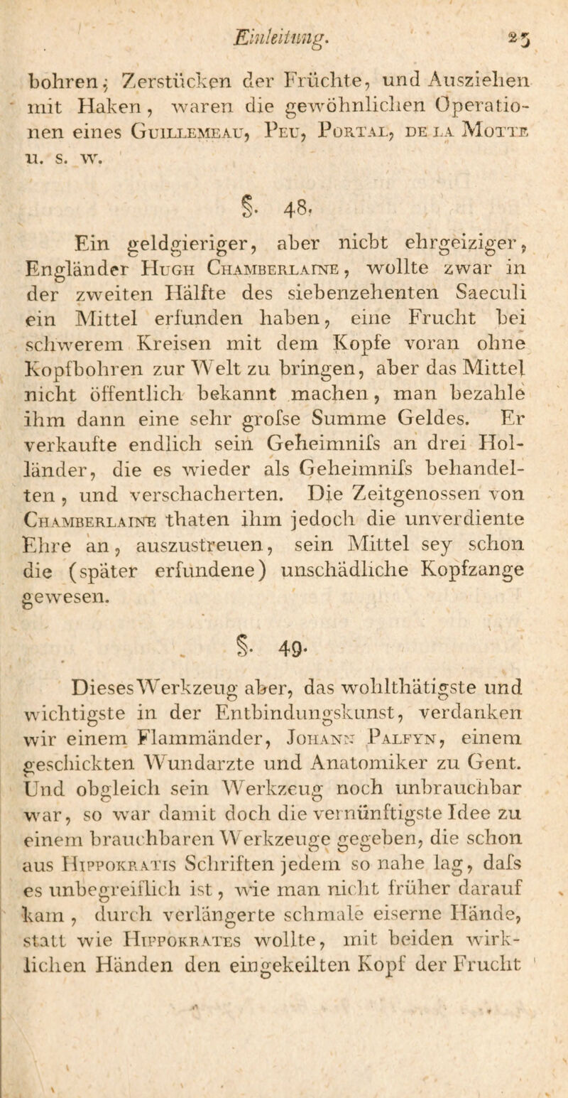 Einkiimig. 25 bohren^ Zerstücken der Früchte, und Ausziehen mit Haken, waren die gewöhnliclien Operatio¬ nen eines Guillemeau, Peu, Portal, de la Motte Ll. s. w. ' s- 48. Ein geldgieriger, aber nicht ehrgeiziger, Engländer FIugii CnAMBERLAnsrE, wollte zwar in der zweiten Hälfte des siebenzehenten Saeculi ein A'Iittel erfunden haben, eine Frucht bei fm schwerem Kreisen mit dem Kopfe voran ohne Kopfbohren zur Welt zu bringen, aber das Mittel nicht öffentlich bekannt machen, man bezahle ihm dann eine sehr grofse Summe Geldes. Er verkaufte endlich sein Geheimnifs an drei Hol¬ länder, die es wneder als Geheimnifs behandel¬ ten , und verschacherten. Die Zeitgenossen von Chamberlahste thaten ihm jedoch die unverdiente Ehre an, auszustreuen, sein Alittel sey schon die (später erfundene) unschädliche Kopfzange gewesen. \ 49- Dieses Werkzeug aber, das wohlthätigste und wichtigste in der Entbindimgskunst, verdanken wir eineni Flammänder, Johan:: Palfyn, einem geschickten Wundarzte und Anatomiker zu Gent. Und obgleich sein Werkzeuit noch unbrauchbar war, so war damit doch die vernünftigste Idee zu einem brauchbaren Werkzeuge gegeben, die schon aus IliPPOKR.vns Schriften jedem so nahe lag, dafs es unbegreiflich ist, wie man nicht früher darauf kam , durch verlängerte schmale eiserne Hände, statt wie Htppokrates w^ollte, mit beiden Avirk- iichen Händen den eingekeilten Kopf der Frucht