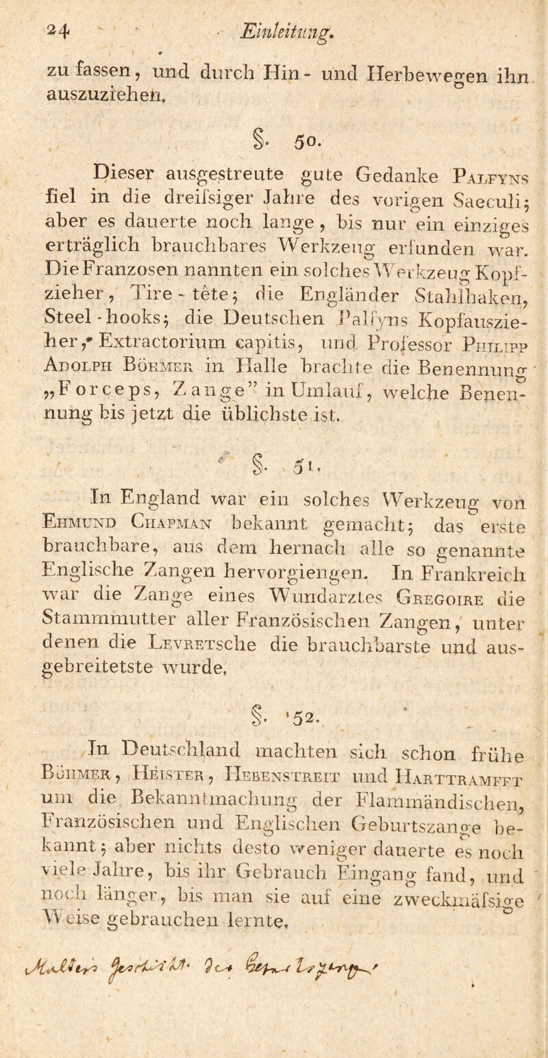 zu fassen ^ und durch Hin - und Ilerbewegen ihn auszuziehen. Dieser ausgestreute gute Gedanke Palfyns fiel in die dreifsiger Jahre des voriffen Saeculi: aber es dauerte noch lange , bis nur ein einziges erträglich brauchbares Werkzeug erfunden war. Die Franzosen nannten ein solches Werkzeug Kopf¬ zieher , Tire- tete^ die Engländer Stahihaken, Steel-hooks^ die Deutschen PalTyns Kopfauszie¬ her Extractorium capitis, und Professor Philipp Adolph Böhmer in Halle brachte die Benennung* „Forceps, Zange” in Umiaui, welche Benen¬ nung bis jetzt die üblichste ist. In England war ein solches Werkzeug von Ehmund Chapman bekannt geinaclit^ das erste brauchbare, aus dem hernach alle so genannte Englische Zangen hervorgiengen. In Frankreich war die Zange eines Wundarztes Gregoire die Stammmutter aller Französischen Zangen,' unter denen die LEVRETsche die brauchbarste und aus- gebreitetste wurde, i §• ‘52. In Deutschland machten sich schon frühe Bühmer, /Heister, IIebenstreit und IIarttramfft um die BekamtKnachung der Flamrnändischen, Französischen und Englischen Geburtszano-e be¬ kannt 5 aber nichts desto weniger dauerte es noch viele Jahre, bis ihr Gebrauch Eingang fand, und noch langer, bis man sie auf eine zweckniafsi^'e W eise gebrauchen lernte.