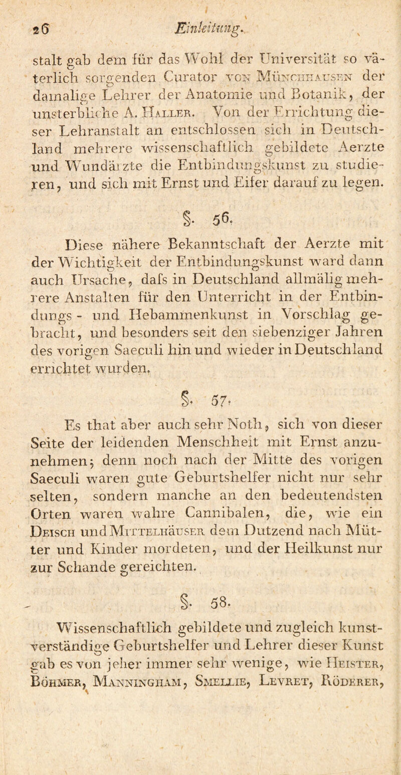 terlich sorgenden Curator von Müncithausf.n der damalige Lehrer der Anatomie und Botanik, der unsterbliche A. Haller. Von der Errichtung die¬ ser Lehranstalt an entschlossen sich in Deutsch¬ land mehrere wissenschaftlich gebildete Aerzte und Wundärzte die Entbindungskimst zu studie¬ ren, und sich mit Ernst und Eifer darauf zu legen. §• 5Ö, Diese nähere Bekanntschaft der Aerzte mit der Wichtigkeit der Entbindungskunst ward dann auch Ursache, dafs in Deutschland allmähgmeh¬ rere Anstalten für den Unterricht in der Entbin- dungs - und Hebammenkunst in Vorschlag ge¬ bracht, und besonders seit den siebenziger Jahren des vorigen Saeculi hin und wieder in Deutschland errrchtet wurden. % 57’ Es that aber auch sehr Noth, sich von dieser Seite der leidenden Menschheit mit Ernst anzu¬ nehmen 3 denn noch nach der Mitte des vorigen Saeculi waren gute Geburtshelfer nicht nur sehr selten, sondern manche an den bedeutendsten Orten waren wahre Cannibalen, die, wie ein Deisch unclMiTTELHäusER dem Dutzend nach Alüt- ter und Kinder mordeten, und der Heilkunst nur zur Schande gereichten. §• 58. Wissenschaftlich gebildete und zugleich kunst¬ verständige Geburtshelfer und Lehrer dieser Kunst gab es von jeher immer sehr wenige, wde Heister, Böhmer, Manningiiam, Smeixie, Levret, Böderer,
