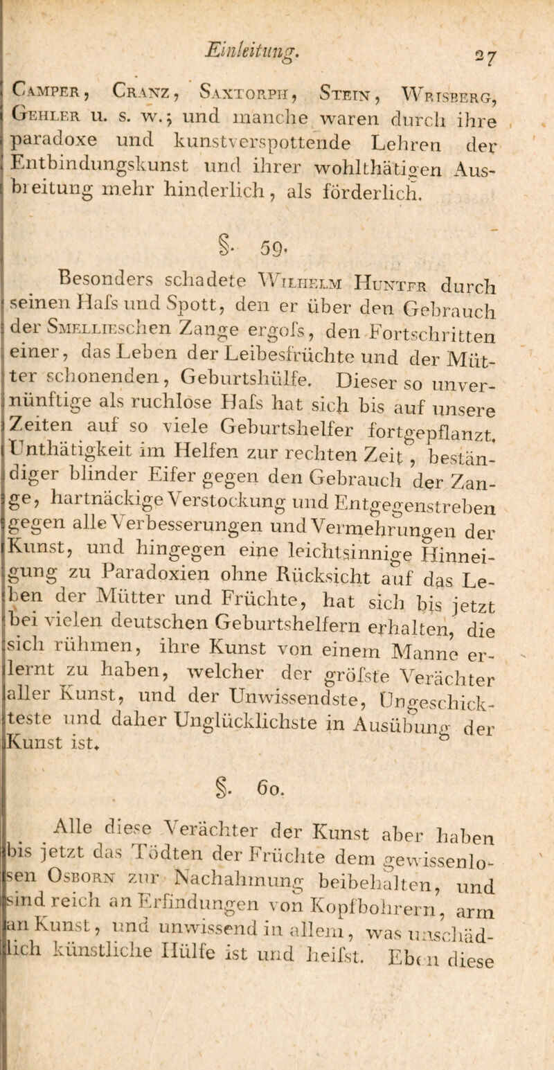 Camper, Cranz, Saxtorph, Stein, Wrtskerg, Gehler u. s. w.^ und manche waren durch ihre . paradoxe und kunstverspottende Lehren der Entbindungskunst und ihrer wohlthätioen x\us- bi eitung mehr hinderlich, als förderlich. §♦ 59* Besonders schadete 'Wilhelm Hunter durch seinen Hals und Spott, den er über den Gebrauch der SMRLLiEschen Zange ergois, den^Fortschritten einer, das Leben der Leibesfrüchte und der Müt¬ ter schonenden, Geburtshülfe. Dieser so unver¬ nünftige als ruchlose Hafs hat sich bis auf unsere Zeiten auf so viele Geburtshelfer fortgepflanzt. Lnthätigkeit im Helfen zur rechten Zeit , bestän¬ diger blinder Eifer gegen den Gebrauch der Zan¬ ge, hartnäckige Verstockung und Entgegenstreben gegen alle Verbesserungen und Vermehrungen der Kunst, und hingegen eine leichtsinnige Hinnei¬ gung zu Paradoxien ohne Rücksicht auf das Le¬ ben der Mütter und Früchte, hat sicli I^is jetzt bei vielen deutschen Geburtshelfern erhalten die sich rühmen, ihre Kunst von einem Manne er¬ lernt zu haben, welcher der gröfste Verächter aller Kunst, und der Unwissendste, Ungeschick¬ teste und daher Unglücklichste in Ausülnmg der Kunst ist^ ® §. 6o. Alle diese Verächter der Kunst aber haben bis jetzt das Tödten der Früclite dem gewissenlo¬ sen OsKORN zur Nachahmung beibehalten, und sind reich an Erfindungen von Kopfbolirern, arm an Kunst, und unwissend in (tlleiii, was tmsrhäd- lich künstliche Hülfe ist und heifst. Eben diese