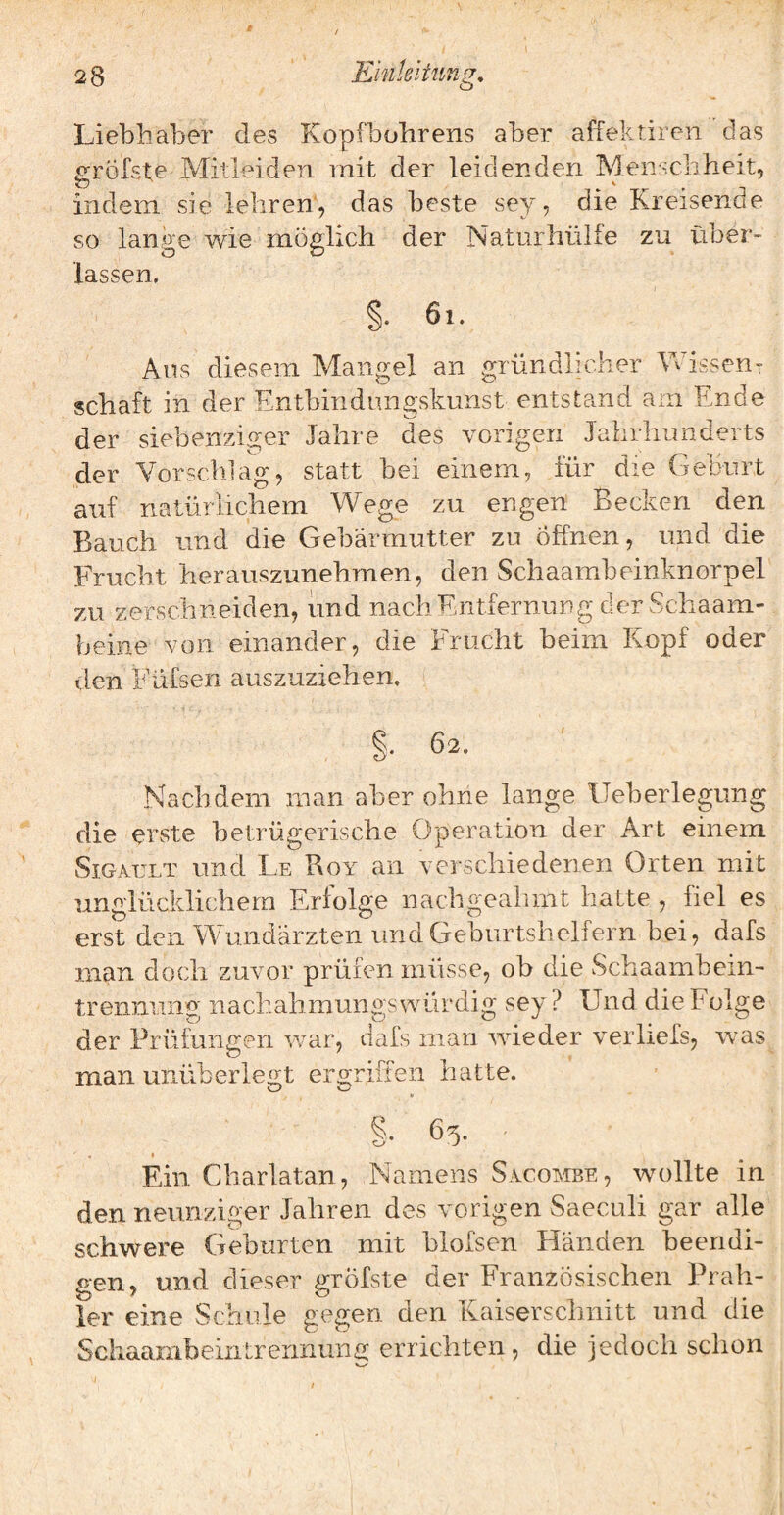 ''6 Liebhaber des Kopfbobrens aber affektiren das p;rörste Mitleideii mit der leidenden Menschheit, indem sie lehren, das beste sey, die Kreisende so lange wie möglich der Naturhülfe zu über> lassen, 6i. Aus diesem Mangel an gründlich Schaft in der Entbindnngskunst entstan er Wissen- d am Ende der siebenziger Jahre des vorigen Jahrhunderts der Vorschlag, statt bei einem, für die (ieburt auf natürlichem Wege zu engen Becken den Bauch und die Gebärmutter zu öffnen, und die Frucht herauszunehmen, den Schaambeinknorpel zu zerschneiden, und nach Entfernung der Schaam- beine von einander, die Frucht beim Kopf oder den Füfsen auszuziehen. §. 62. Nachdem man aber ohne lange lleberlegiing die erste betrügerische Operation der Art einem SiGATjLT und Le Boy an verschiedenen Orten mit unglücklichem Erfolge nachgealimt hatte , fiel es erst den Wundärzten und Geburtshelfern bei, dafs man doch zuvor prüfen müsse, ob die Schaambein- trenniing nachahmungs würdig sey ? Und die Folge der Prüfungen war, dais man wieder verliefs, was man unüberleitt ero;riffen hatte. §• 65- « Ein Cliarlatan, Namens Sacombe, wollte in den neunziger Jahren des vorigen Saeculi gar alle schwere Geburten mit blofsen Händen beendi¬ gen, und dieser gröfste der Französischen Prah¬ ler eine Schule gegen den Kaiserschnitt und die SchaambeiiUrennunc: errichten, die jedoch schon