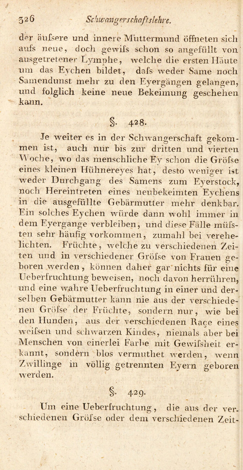 der äufsere und innere Muttermund Öffneten sich aufs neue, doch gewifs schon so angefüllt von' ausgetretener Lymphe, welche die ersten Haute um das Eychen bildet, dafs weder Same noch Samendunst mehr zu den Eyergäiigen gelangen, und folglich keine neue Bekeimung geschehen kann. §. 428. Je weiter es in der vSchwangerschaft gekom¬ men ist, auch nur bis zur dritten und vierten Woche, wo das menschliche Ey schon die Gröfse eines kleinen Hühnereyes hat, desto weniger ist weder Durchgang des Samens zum Eyerstock, noch Hereintreten eines neubekeimten Eychens in die ausgefüllte Gebärmutter mehr denkbar. Ein solches Eychen würde dann wohl immer in dem Eyergange verbleiben, und diese Falle müfs- ten sehr häufig Vorkommen, zumahl bei verehe¬ lichten. Früchte, welche zu verschiedenen Zei¬ ten und in verschiedener Gröfse von Frauen ge¬ boren werden, können daher gar nichts für eine Ueberfruchtung beweisen, noch davon herrühren, und eine wahre Ueberfruchtung in einer und der¬ selben Gebärmutter kann nie aus der verschiede¬ nen Gr(')lse der Früchte, sondern nur, wie bei den Hunden, aus der verschiedenen Race eines weifsen und schwarzen Kindes, niemals aber bei Menschen von einerlei Farl»e mit Gewifsheit er¬ kannt, sondern blos vermuthet werden, wenn Zwillinge in völlig getrennten Eyern geboren w’^erden. 4^9* Um eine Ueberfruchtung, die aus der ver¬ schiedenen Gröfse oder dem verschiedenen Zeit-