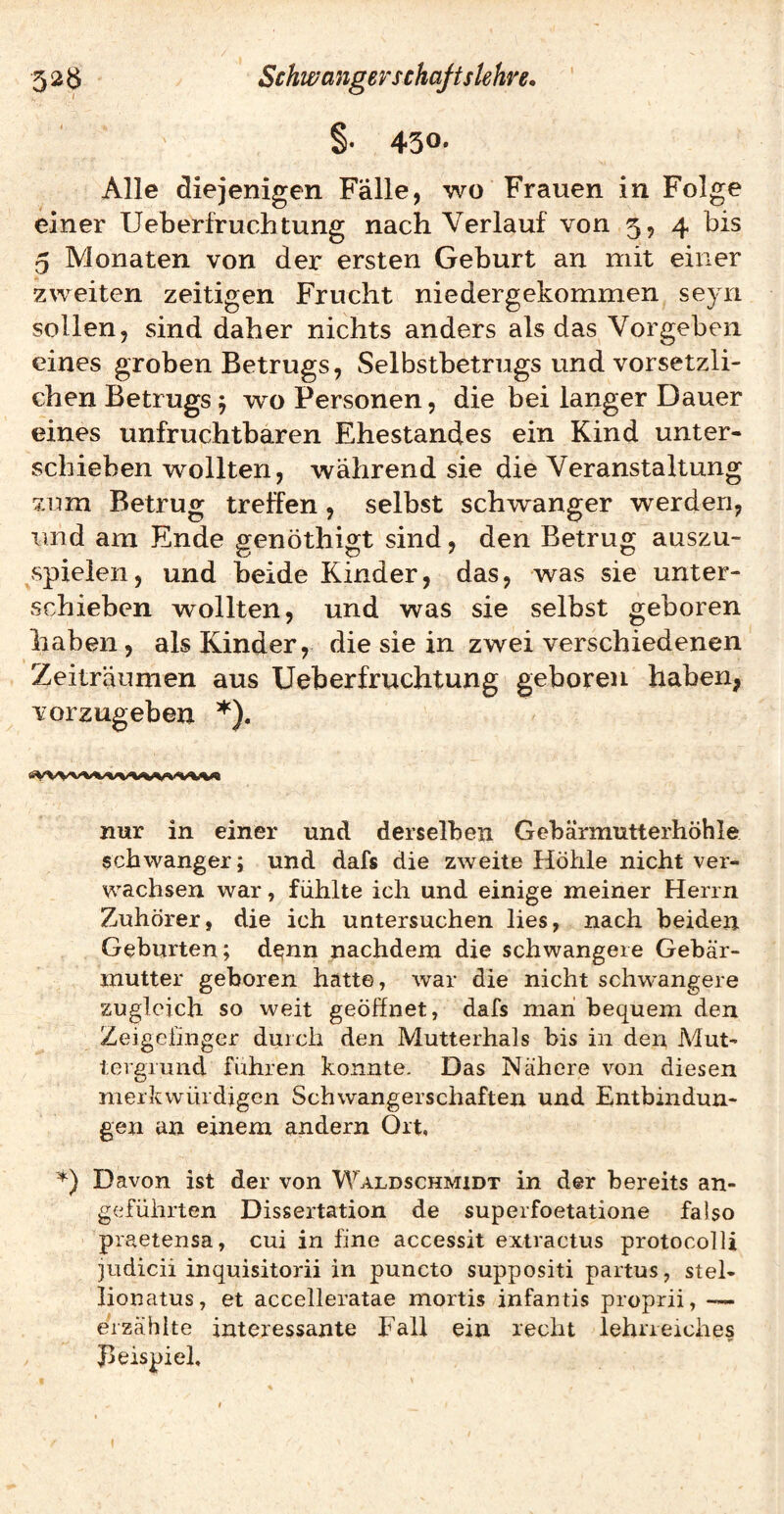 526 Schwanger schaßskhre. ' §. 430. Alle diejenigen Falle, wo Frauen in Folge einer Ueberfruchtung nach Verlauf von 5, 4 bis 5 Monaten von der ersten Geburt an mit einer zweiten zeitigen Frucht niedergekommen seyn sollen, sind daher nichts anders als das Vor geben eines groben Betrugs, Selbstbetrugs und vorsetzli- chen Betrugs j wo Personen, die bei langer Dauer eines unfruchtbaren Ehestandes ein Kind unter¬ schieben wollten, während sie die Veranstaltung zum Betrug treffen, selbst schwanger werden, und am Ende genöthigt sind, den Betrug auszu- spieien, und beide Kinder, das, was sie unter¬ schieben wollten, und was sie selbst geboren haben, als Kinder, die sie in zwei verschiedenen Zeiträumen aus Ueberfruchtung geboren haben, vorzugeben *). nur in einer und derselben Gebärmutterhöhle schwanger; und dafs die zweite Höhle nicht ver¬ wachsen war, fühlte ich und einige meiner Herrn Zuhörer, die ich untersuchen lies, nach beiden Geburten; d^nn nachdem die schwangere Gebär¬ mutter geboren hatte, war die nicht schwangere zugleich so weit geöffnet, dafs man bequem den Zeigefinger durch den Mutterhals bis in den Mut¬ tergrund führen konnte. Das Nähere von diesen merkwürdigen Schwangerschaften und Entbindun¬ gen an einem andern Ort, *) Davon ist der von Waldschmxdt in der bereits an¬ geführten Dissertation de superfoetatione falso praetensa, cui in fine accessit extractus protocolli judicii inquisitorii in puncto suppositi partus, stel- lionatus, et accelleratae mortis infautis proprii, — erzählte interessante Fall ein recht lehrreiches Jj eispiel.