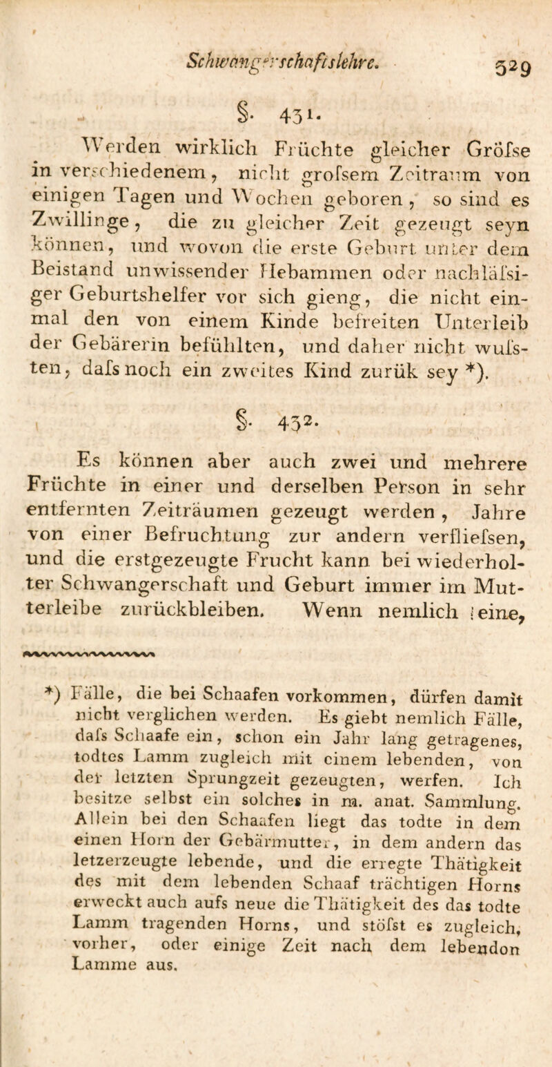S- 43^- 3\ erden wirklich Früchte gleicher Grölse in versc hiedenem, nirlit grofsem Zeitraum von einigen T.agen und Wochen geboren, so sind es Zwillinge 5 die zu gleicher Zeit g;ezeugt seyn können, und wovon die erste Geburt unter dem Beistand unwissender Hebammen oder nachlälsi- ger Geburtshelfer vor sich gieng, die nicht ein¬ mal den von einem Kinde befreiten Unterleib der Gebärerin befühlten, und daher nicht wufs- ten, dafs noch ein zwcdtes Kind zurük sey *). §• 452- Es können aber auch zwei und mehrere Früchte in einer und derselben Person in sehr entfernten Zeiträumen gezeugt werden , Jahre von einer Befruchtung zur andern verfliefsen, und die erstgezeugte Frucht kann bei wiederhol¬ ter Schwangerschaft und Geburt immer im Mut¬ terleibe Zurückbleiben. Wenn nemlich -'eine, ♦) Fälle, die bei Schaafen Vorkommen, dürfen damit nicht verglichen werden. Es giebt nemlich Fälle, dafs Scliaafe ein, schon ein Jahr lang getragenes, todtes Lamm zugleich mit einem lebenden, von der letzten Sprungzeit gezeugten, werfen. Ich besitze selbst ein solches in na. anat. Sammlung. Allein hei den Schaafen liegt das todte in dem einen Horn der Gebärmutter, in dem andern das letzerzeugte lebende, und die erregte Thätigkeit des mit dem lebenden Schaaf trächtigen Horns erwecktauch aufs neue die Thätigkeit des das todte Lamm tragenden Horns, und stöfst es zugleich, vorher, oder einige Zeit nach dem lebenden Lamme aus.