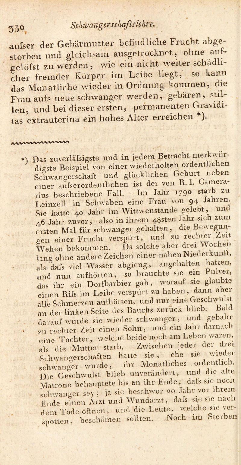 ^ ^ o Scfmmigev Schafts lehre, aufser der Gehärmutter befindliche Frucht abge¬ storben und gleichsam ausgetrocknet, ohne auf- gelöfst zu werden, wie ein nicht weiter schädli¬ cher fremder Körper im Leibe liegt, so kann das Monatliche wieder in Ordnung kommen, die Frau aufs neue schwanger werden, gebären, stil¬ len, und bei dieser ersten, permanenten Gravidi- tas extrauterina ein hohes Alter erreichen ). ♦l Das zuverläfsigste und in jedem Betracht merkwür¬ digste Beispiel von einer wiederholten ordentlichen Schwangerschaft und glücklichen Geburt neben einer aufserordentlichen ist der von R. I. Garnera- rius beschriebene Fall. Im Jahr 1790 starb zu Leinzell in Schwaben eine Frau von 94 Jahien. Sie hatte 40 Jahr im Wittwenstande gelebt, und a6 Jahr zuvor, also in ihrem 48sten Jahr sich zum ersten Mal für schwanger gehalten, die Bewegun¬ gen einer Frucht verspürt, und zu rechter Leit Wehen bekommen. Da solche aber drei Wochen lang ohne andere Zeichen einer nahen Niedeihuntt, als dafs viel Wasser abgieng, angehalten hatten, und nun aufhörten, so brauchte sie em das ihr ein Doifbarbier gab, worauf sie glaubte einen Rifs im Leibe verspürt zu haben, dann aber alle Schmerzen aufhörten, und nur eine Geschvvulst an der linken Seite des Bauchs zuruck blieb. Bald darauf wurde sie wieder schwanger, und gebalir zu rechter Zeit einen Sohn, und ein Jahr darnach eine Tochter, welche beide noch am Leben waren, als die Mutter starb. Zwischen jeder der drei Schwangerschaften hatte sie . ehe sie wieder schwanger wurde, ihr Monatliches ordentlich. Die Geschwulst blieb unverändert, und die alte Matrone behauptete bis an ihr Ende, dafs sie noch ‘schwanger sey; ja sie beschwor 20 Jahr vor ihrem Ende einen Arzt und Wundaizt, dafs sie sie nac dem Tode öffnen, und die Leute, welche sie \er- spotten, beschämen sollten. Noch im Sterben
