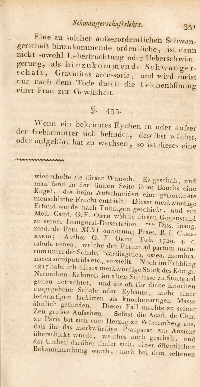Eine ZU soldier aulserorderitlichen Schwan¬ gerschaft hmzukommende ordentliche^ ist dann mcht sowohl Ueberrruchtiing oder Ueberschwan- gerung, als hinzukomrnende Schwano-er- schaft, Graviditas aecessoria, und wird meist nur nach dem Tode durch die Leichenöffnunxr einer brau zur Gewilslieit. §• 453- . 3Venn ein bekeimtes Eydien in oder aufser der Gebärmutter sich befindet, daselbst wächst, oder aufgehort hat zu wachsen, so ist dieses eine «ledorholte sie diesen Wunsch. Es geschah, und man fand 1,1 der linken Seite ihres Bauchs eine Kugel, die beim Aufschneiden eine getrocknete menschliche Frucht enthielt. Dieser merkwürdige Med c'^a r #‘='LTübingen geschickt, uud efn Med. Gand. G. F. Orth wählte diesen Gegenstand ZU seiner Inau^urahDisseitation. *ni. inau/r med. de Fetu XLVI-annorum; Praes! R. l’ CAHf’ kario; Author G. F. Orth Tub. 1720 4 c lum unter dei Schale, cartilaginea, ossea, membra- mVabe Frühling 18 1 habe ich dieses merkwürdige Stück des Königl Raturalien-habmets im alten Schlosse zuStmtgafd genau betrachtet, und die oft für dicke Knochen ausgegebone Schale oder Eyhäute, mehr einer lederartigen lackirten als knochenartigen Masse ähnlich gefunden. Dieser Fall machte zu seiner¬ zeit greises Aufsehen. Selbst die Acad. de Chir zu I ans bat sich vom Herzog zu Würtemberg aus, dafs ihr das merkwürdige Praeparat zur Ansicht uborsc uckt würde, welches auch geschah, und as Litheil darüber findet sich, einer ölfentliclien Bekanntmachung werth, noch bei dem seltenen
