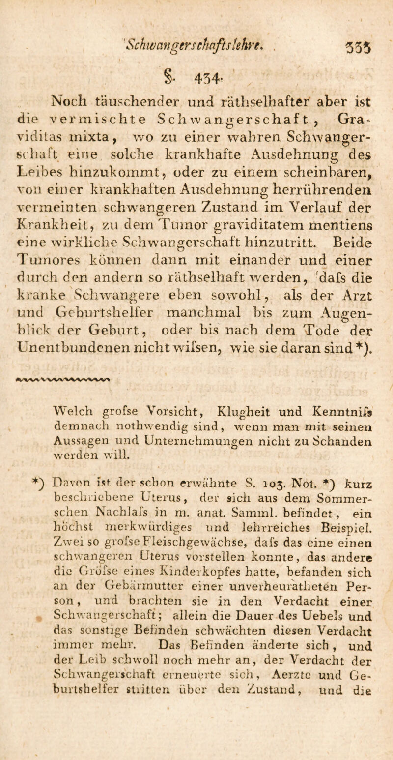 535 ' SchwaHgersefmfts'ehye. %■ 454- Noch täuschender und räthselhafter aber ist die vermischte Schwangerschaft, Gra* vidilas mixta, wo zu einer wahren Schwanger¬ schaft eine solche krankhafte Ausdehnung des Leibes hinzukommt, oder zu einem scheinbaren, von einer krankhaften Ausdehnung herrührenden vermeinten schw'angeren Zustand im Verlauf der Krankheit, zu dem Tumor graviditatem mentiens eine wirkliche Schw^ano^erschaft hinzutritt. Beide Tumores können dann mit einander und einer durch den andern so räthselhaft werden, ^dafs die kranke Schwangere eben sowohl, als der Arzt und Geburtshelfer manchmal bis zum Augen¬ blick der Geburt, oder bis nach dem Tode der Unentbundenen nicht wifsen, wie sie daran sind’^). Welch grofse Vorsicht, Klugheit und Kenntnifs demnach nothwendig sind, wenn man mit seinen Aussagen und Unternehmungen nicht zu Schanden werden will. Davon ist der schon erwähnte S. 105. Not. kurz bescliiiebene Uterus, dei' sich aus dein Sommer- schen Nachlafs in m. anat. Saminl. befindet, ein höchst merkwürdiges und lehrreiches Beispiel. Zwei so grofse Fleischgewäcbse, dafs das eine einen schwangeren Uterus vorstellen konnte, das andere die Grofse eines Kinderkopfes hatte, befanden sich an der Gebärmutter einer unverheuratlieten Per« son, und brachten sie in den Verdacht einer Sciiwaugerschaft; allein die Dauer des Uebels und das sonstige Befinden schwächten diesen Verdacht immer mehr. Das Befinden änderte sich , und der Leib schwoll noch mehr an, der Verdacht der Schwangerschaft erneuerte sich, Aerzte und Ge¬ burtshelfer stritten über den Zustand, und die