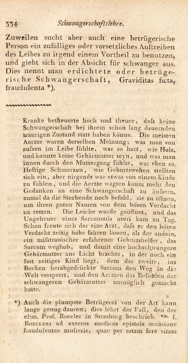 Zuweilen suclit aber auch eine betrügerische Person ein zufälliges oder vorsetzliches Auftreiben des Leibes zu irgend einem Vortheil zu benutzen, und giebt sich in der Absicht für schwanger aus. Dies nennt man erdichtete oder betrüge¬ rische Schwangerschaft, Graviditas ficta, fraudulenta ' Kranke betheuerte hoch und theuer, dafs keine Schwangerschaft bei ihrem schon lang dauernden Uaurigen Zustand statt haben könne. Die meisten Aerzte waren derselben Meinung; was man von aufsen im Leibe fühlte, wm- so hart, wie Holz, und konnte keine Gebärmutter seyn, und was man innen durch den Muttergang fühlte, war eben so. Heftige Schmerzen, wie Geburtswehen stellten sich ein, aber nirgends war etwas von einem Kinde zu fühlen, und die Aerzte wagten kaum mehr den Gedanken an eine Schwangerschaft zu äufsern, zumal da die Sterbende noch befahl, sie zu öffnen, um ihren guten Namen von dem bösen Verdacht zu retten. Die Leiche wurde geöffnet,' und das Ungeheuer eines Sarcomatis uteri kam zu Tag. Schon freute sich der eine Arzt, dafs er den bösen Verdacht zeitig habe fahren lassen, als der andere, ein mifstrauischer erfahrener Gebirrtshelfer, das Sarcom weghob, und damit eine hochschwangere Gebärmutter ans Licht brachte, in der noch ein fast zeitiges Kind liegt, dem das zweite, ins Becken herabgedrückte Sarcom den Weg in die Welt versperrt, und den Aerzten das Befühlen der schwangeren Gebärmutter unmöglich gemacht hatte. D Auch die plumpste Betrügerei von der Art kann lange genug dauren; dies lehrt der Fall, den der ehm. Prof. Boeder in Strasburg beschrieb. 1. Boecleri ad exteros medicos epistola occasione fiaudulentae , mulieris, quae per totam fere vitam