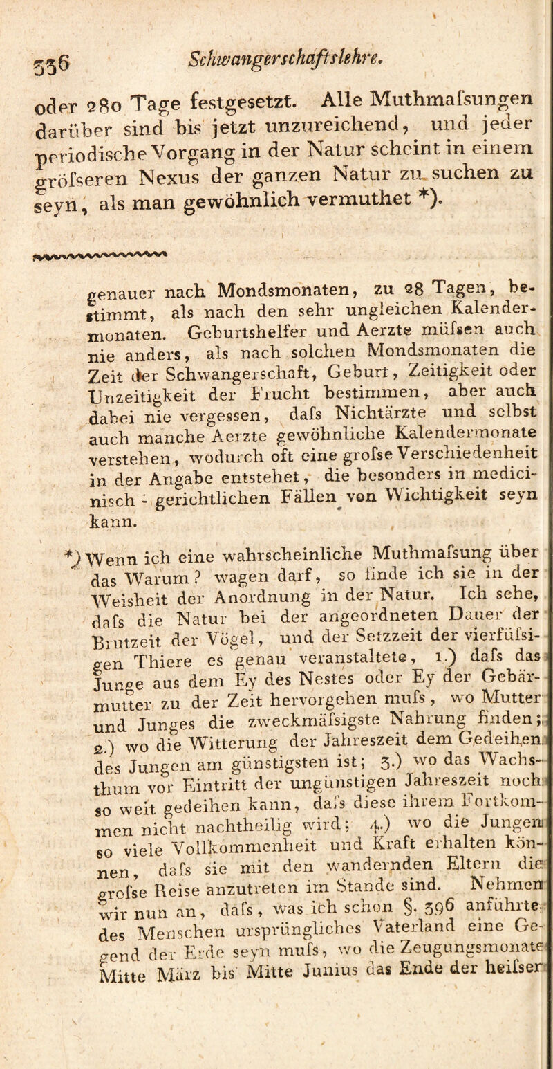 oder 2Bo Tage festgesetzt. Alle Muthmafsungen darüber sind bis jetzt unzureichend, und jeder periodische Vorgang in der Natur scheint in einem gröfseren Nexus der ganzen Natur zu, suchen zu, seyn, als man gewöhnlich vermuthet *). genauer nach Mondsmonaten, zu 98 Tagen, be- ftiinmt, als nach den sehr ungleichen Kalender- monaten. Geburtshelfer und Aerzte müfsen auch nie anders, als nach solchen Mondsmonaten die Zeit cfer Schwangerschaft, Geburt, Zeitigkeit oder IJnzeitigkeit der Frucht bestimmen, aber auch dabei nie vergessen, dafs Nichtärzte und selbst auch manche Aerzte gewöhnliche Kalendermonate verstehen, wodurch oft eine grofse Verschiedenheit in der Angabe entstehet, die besonders in medici- nisch - gerichtlichen Fällen^ von Wichtigkeit seyn kann. ^J^Wenn ich eine wahrscheinliche Muthmafsung über das Warum ? wagen darf, so linde ich sie in der Weisheit der Anordnung in der Natur. Ich sehe, dafs die Natur bei der angeordneten Dauer der Brutzeit der Vogel, und der Setzzeit der vierfüfsi- gen Thiere e^ genau* veranstaltete, i.) dafs das ; Junge aus dem Ey des Nestes oder Ey der Gebär¬ mutter zu der Zeit hervorgehen mufs , wo Mutter und Junges die zweckmäfsigste Nahrung finden;,; 2.) wo die Witterung der Jahreszeit dem Gedeihen.! des Jungen am günstigsten ist; 3.) wo das AVachs- thum vor Eintritt der ungünstigen Jahreszeit noch' 90 weit gedeihen kann, dajS diese ihiem hoitjvom- men nicht nachthoilig wird; 4.) wo die Jungen so viele Vollkommenheit und Kraft erhalten kön¬ nen, dafs sie mit den wandernden Eltern die grofse Reise anzutreten im Stande sind. Nehmen wir nun an, dafs, was ich schon §. 396 anführte- des Menschen ursprüngliches Vaterland eine Ge¬ gend der Erde seyn mufs, wo die Zeugungsmonate' Mitte März bis Mitte Junius das Ende der heifser