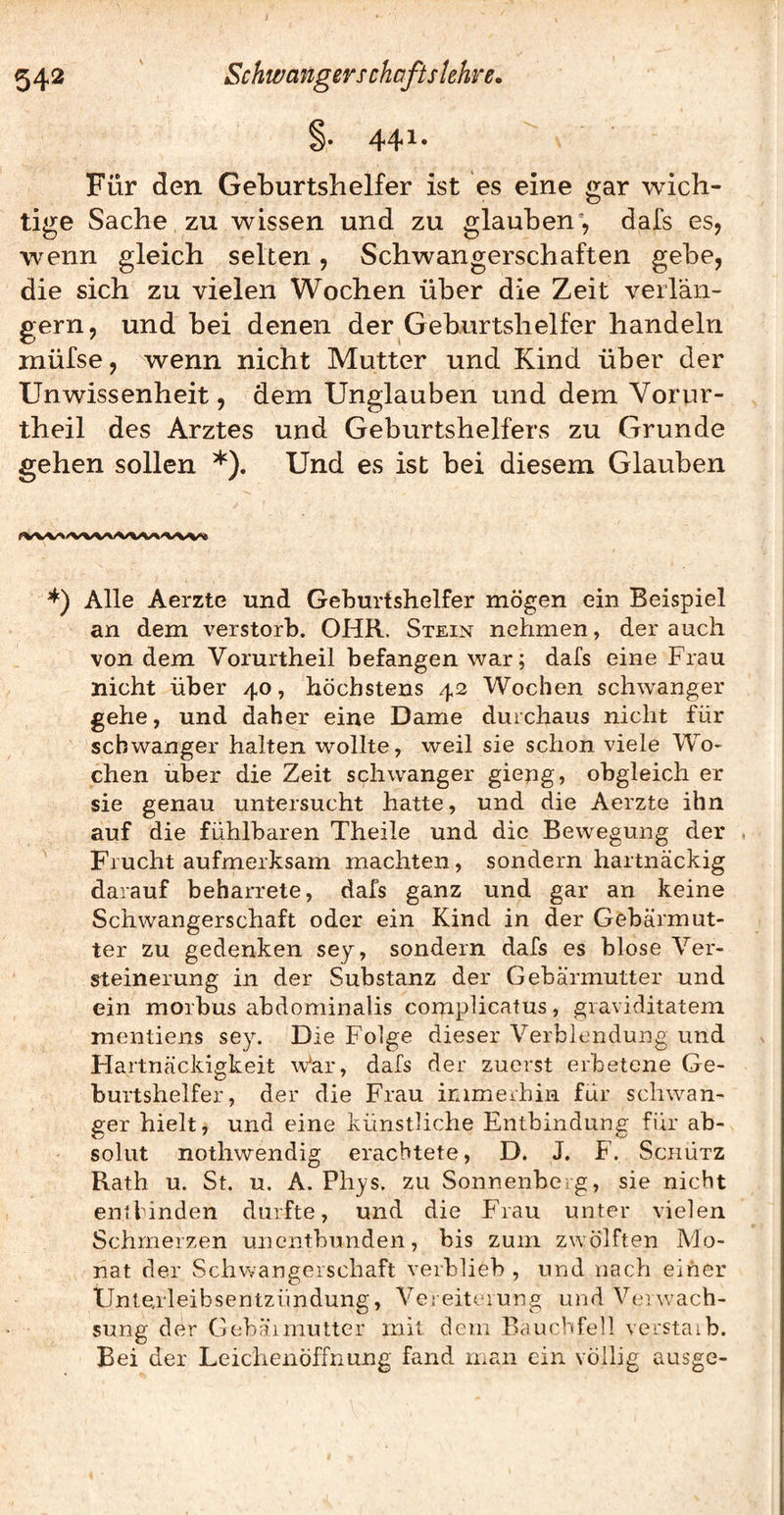 ^ * Für den Geburtshelfer ist es eine gar wich¬ tige Sache zu wissen und zu glauben”, dafs es, wenn gleich selten, Schwangerschaften gebe, die sich zu vielen Wochen über die Zeit verlän¬ gern, und bei denen der Geburtshelfer handeln müfse, wenn nicht Mutter und Kind über der Unwissenheit, dem Unglauben und dem Vorur- theil des Arztes und Geburtshelfers zu Grunde gehen sollen *). Und es ist bei diesem Glauben Alle Aerzte und Geburtshelfer mögen ein Beispiel an dem verstorb. OHR. Stein nehmen, der auch von dem Vorurtheil befangen war; dafs eine Frau nicht über 40, höchstens 42 Wochen schw’-anger gehe, und daher eine Dame durchaus nicht für schwanger halten wollte, weil sie schon viele Wo¬ chen über die Zeit schwanger gieng, obgleich er sie genau untersucht hatte, und die Aerzte ihn auf die fühlbaren Theile und die Bewegung der . Frucht aufmerksam machten, sondern hartnäckig darauf beharrete, dafs ganz und gar an keine Schwangerschaft oder ein Kind in der Gebärmut¬ ter zu gedenken sey, sondern dafs es blose Ver¬ steinerung in der Substanz der Gebärmutter und ein morbus abdominalis complicatus, graviditatem mentiens sey. Die Folge dieser Verblendung und Hartnäckigkeit War, dafs der zuerst erbetene Ge¬ burtshelfer, der die Frau inimeihin für schwan¬ ger hielt, und eine künstliche Entbindung für ab¬ solut nothwendig erachtete, D. J. F. Schütz Rath u. St. u. A. Phys. zu Sonnenbeig, sie nicht entlinden durfte, und die Frau unter vielen Schmerzen unentbunden, bis zum zwölften Mo¬ nat der Schwangerschaft verblieb , und nach einer Unterleibsentzündung, Vereiterung und Veiwach- sung der Gebäimutter mit dem Bauchfell verstaib. Bei der Leichenöffnung fand man ein völlig ausge-