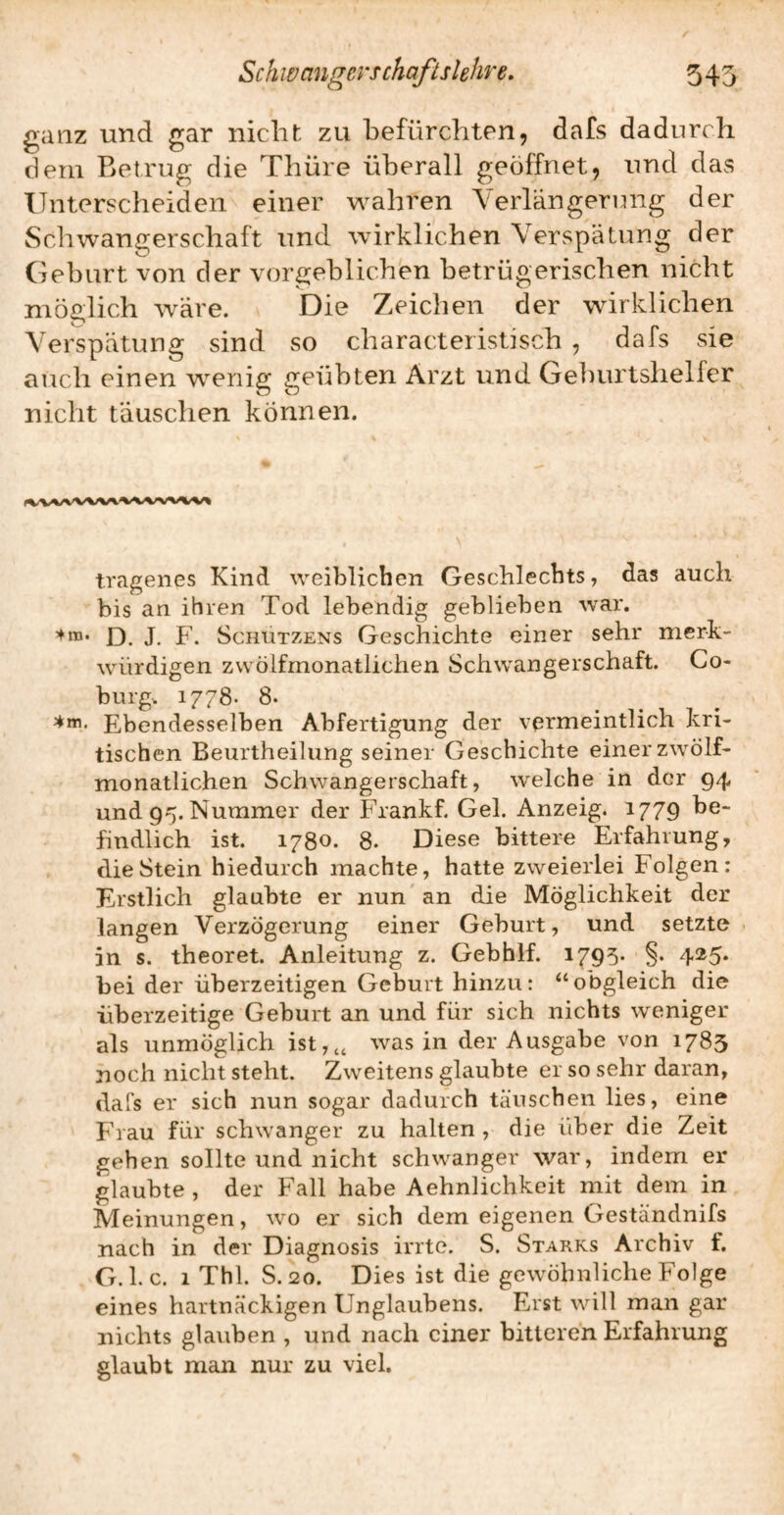 ganz und gar nicht zu befürchten, dafs dadurch dem Betrug die Thüre überall geöffnet, und das Unterscheiden einer wahren Yerlängerinig der Schwangerschaft und wirklichen Verspätung der Geburt von der vorgeblich'en betrügerischen nicht möglich wäre. Die Zeichen der wirklichen Verspätung sind so characteristisch , dafs sie auch einen wenig geübten Arzt und Geburtshelfer nicht täuschen können. tragenes Kind weiblichen Geschlechts, das auch bis an ihren Tod lebendig geblieben war. D. J. F. Schützens Geschichte einer sehr merk¬ würdigen zwölfmonatlichen Schwangerschaft. Co¬ burg. 1778- 8. Ebendesselben Abfertigung der vermeintlich kri¬ tischen Beurtheilung seiner Geschichte einer zwölf¬ monatlichen Schwangerschaft, welche in der 94 und 95. Nummer der Frankf. Gel. Anzeig. 1779 1^® findlich ist. 1780. 8. Diese bittere Erfahrung, die Stein hiedurch machte, hatte zweierlei Folgen: Erstlich glaubte er nun an die Möglichkeit der langen Verzögerung einer Geburt, und setzte in s. theoret. Anleitung z. Gebhlf. 1795* §• 4^5* bei der überzeitigen Geburt hinzu: obgleich die überzeitige Geburt an und für sich nichts weniger als unmöglich ist,,, was in der Ausgabe von 1783 noch nicht steht. Zweitens glaubte er so sehr daran, dafs er sich nun sogar dadurch täuschen lies, eine Frau für schwanger zu halten , die über die Zeit gehen sollte und nicht schwanger war, indem er glaubte , der Fall habe Aehnlichkeit mit dem in Meinungen, wo er sich dem eigenen Geständnifs nach in der Diagnosis irrte. S. Starks Archiv f. G. 1. c. 1 Thl. S. 20. Dies ist die gewöhnliche Folge eines hartnäckigen Unglaubens. Erst will man gar nichts glauben , und nach einer bitteren Erfahrung glaubt man nur zu viel.