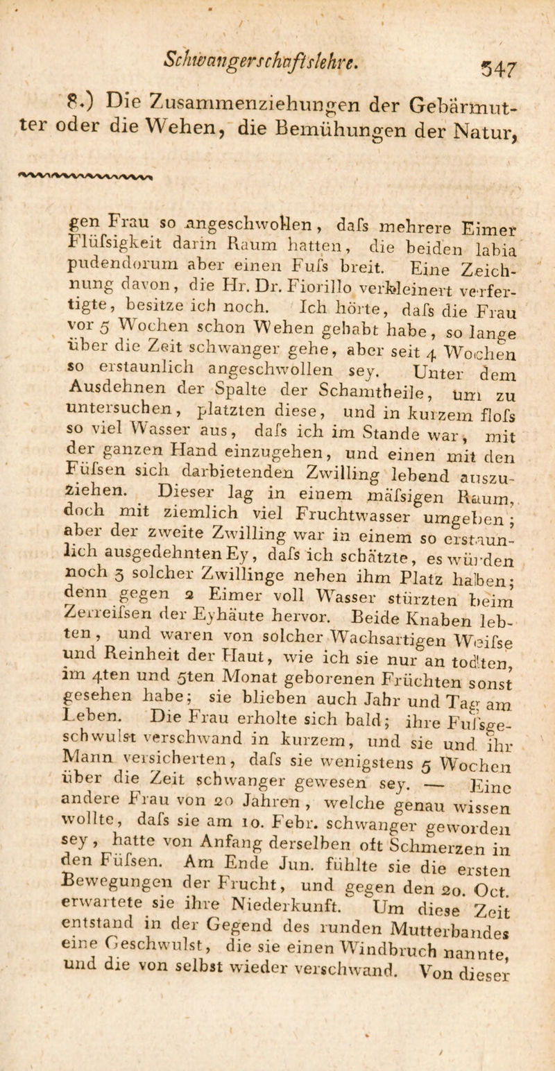 Die Zusammenziehun^en der Gebärmut¬ ter oder die Wehen, die Bemühungen der Natur, gen Frau so angeschwoUen , dafs mehrere Eimer hlüfsigkeit darin Raum hatten, die beiden labia pudendorum aber einen Fufs breit. Eine Zeich¬ nung davon, die Hr. Dr. Fiorillo verfoleinert verfer¬ tigte, besitze ich noch. Ich hörte, dafs die Frau vor 5 Wochen schon Wehen gehabt habe, so lange über die Zeit schwanger gehe, aber seit 4 Wochen so erstaunlich angeschwollen sey. Unter dem Ausdehnen der Spalte der Schamtheile, uni zu untersuchen, platzten diese, und in kurzem flofs so viel Wasser aus, dals ich im Stande war, mit der ganzen Hand einzugehen, und einen mit den Füfsen sich darbietenden Zwilling lebend auszu- Äiehen. ^ Dieser lag in einem mälsigen Rcium, doch mit ziemlich viel Fruchtwasser umgeben • aber der zweite Zwilling war in einem so erstaun¬ lich ausgedehnten Ey, dafs ich schcätzte, eswmj-den noch 3 solcher Zwillinge neben ihm Platz halben- denn gegen 2 Eimer voll Wasser stürzten beim' Zerreifseri der Eyhäute hervor. Beide Knaben leb¬ ten , und waren von solcher Wachsartigen Weifse und Reinheit der Haut, wie ich sie nur an tod’ten im 4ten und 5ten Monat geborenen Früchten sonst gesehen habe; sie blieben auch Jahr und Tag am l.eben. Die Frau erholte sich bald; ihre FuJsge- schwuls-t verschwand in kurzem, und sie und ihr Mann veisicherten, dafs sie wenigstens 5 Wochen über die Zeit schwanger gewesen sey. _ Eine andere Frau von 20 Jahren, welche genau wissen wollte, dafs sie am 10. Febr. schwanger geworden sey , hatte von Anfang derselben oft Schmerzen in den Füfsen. Am Ende Jun. fühlte sie die ersten Bewegungen der Frucht, und gegen den 20 Oct erwartete sie ihre Niederkunft. Um diese Zeit entstand in der Gegend des runden Mutterbandes eine Geschwulst, die sie einen Whndbruch nannte und die von selbst wieder verschwand. Von dieser