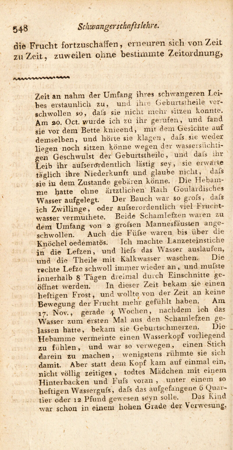 die Frucht fortzuschaffen , erneuren sich von Zeit zu Zeit 7 zuweilen ohne bestimmte Zeitordnung, Zeit an nahm der Umfang ihres schwangeren Lei¬ bes erstaunlich zu, und ihre Geburts.theile ver¬ geh wollen so, dais sie nicht mehr ^sitzen konnte. Am »o. Oct. wurde ich zu ihr gerufen, und fand sie vor dem Bette knieend, mit dem Gesichte auf demselben, und hörte sie klagen, dafs sie weder liegen noch sitzen könne wegen der wassersüchti¬ gen Geschwulst der Geburtstheile, und dals ihr Leib ihr aufserendentlich lästig sey, sie erwarte täglich ihre Niederkunft und glaube nicht, dafs gie in dem Zustande gebären könne. Die Hebam¬ me batte ohne ärtztlichen Pvath Goulardisches Wasser aufgelegt. Der Bauch war so grofs, daiS ich Zwillinge, oder aufserordentlich viel Frucht¬ wasser vermuthete. Beide Schamlefzen waren zu dem Umfang von z grolsen Mannesfäustien ange- sc^ollen. ^ Auch die Füfse waren bis über die Knöchel oedematös. Ich machte Lanzeteinstiche in die Lefzen, und liefs das Wasser auslaufen, und die Theile mit Kalkwasser waschen. Din rechte Lefze schwoll immer wieder an, und mufste innerhalb 8 Tagen dreimal durch Einschnitte ge¬ öffnet werden. In dieser Zeit bekam sie einen heftigen Frost, und wollte von der Zeit an keine Bewegung der Frucht mehr gefühlt haben. Am 17. Nov., gerade 4 Wochen, nachdem ich das Wasser zum eisten Mal aus den Schamlefzen ge¬ lassen hatte, bekam sie Geburtschmerzen. Die Hebamme vermeinte einen Wasserkopf vorliegend zu fühlen, und war so verwegen, einen Stich darein zu machen, wenigstens rühmte sie sich damit. Aber statt dem Kopf kam auf einmal ein, nicht völlig zeitiges , todtes Mädchen mit einem Hinterbacken und Fufs voran , unter einem so heftigen Wassergufs, dafs das aufgefangene 6 tier oder 12 Pfund gewesen seyn solle. Das Kind war schon in einem hohen Grade der Verwesung^ I