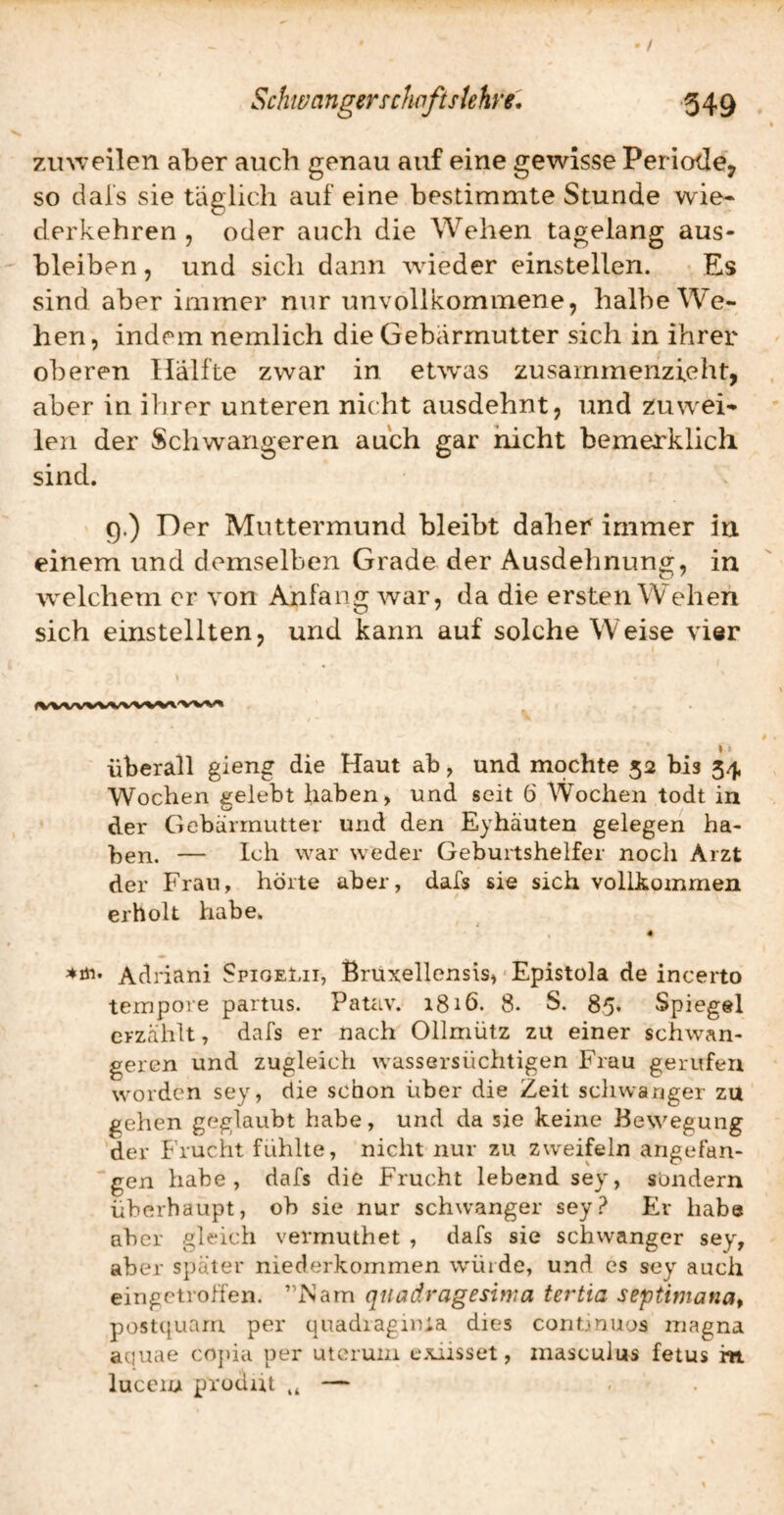 ' / 7Ai\veilen aber auch genau auf eine gewisse Periode, so dal's sie täglich auf eine bestimmte Stunde wie- derkehren , oder auch die Wehen tagelang aus- bleiben, und sich dann wieder einstellen. Es sind aber immer nur unvollkommene, halbe We¬ hen, indem nemlich die Gebärmutter sich in ihrer oberen Hälfte zwar in etw^as zusammenzieht, aber in ihrer unteren nicht ausdehnt, und zuwei¬ len der Schwangeren auch gar nicht bemerklich sind. 9.) Der Muttermund bleibt daher immer in einem und demselben Grade der Ausdehnung, in 'welchem er von Anfang war, da die ersten Wehen sich einstellten, und kann auf solche Weise vier überall gleng die Haut ab, und mochte 52 bis 54 Wochen gelebt haben, und seit 6 Wochen todt in der Gebärmutter und den Eyhäuten gelegen ha¬ ben. — Ich war weder Geburtshelfer noch Arzt der Frau, hörte aber, dafs sie sich vollkommen erholt habe. 4 Adriani SpioeLii, ßrüxellensis, - Epistola de incerto tempore partus. Patav. 1816. 8. S. 85. Spiegel erzählt, dafs er nach Oilmütz zu einer schwan¬ geren und zugleich wassersüchtigen Frau gerufen worden sey, die schon über die Zeit schwanger zu gehen geglaubt habe, und da sie keine Bewegung der Frucht fühlte, nicht nur zu zweifeln angefan¬ gen habe, dafs die Frucht lebend sey, sondern überhaupt, ob sie nur schwanger sey? Er habe aber gleich vermuthet , dafs sie schwanger sey, aber später niederkommen wüide, und es sey auch eingetroffen. ”iNam qnadragesima tertia septimanat postquarn per quadragima dies conunuos magna aciuae copia per utcrum exiisset, masculus fetus m lucciu prodiit — ,