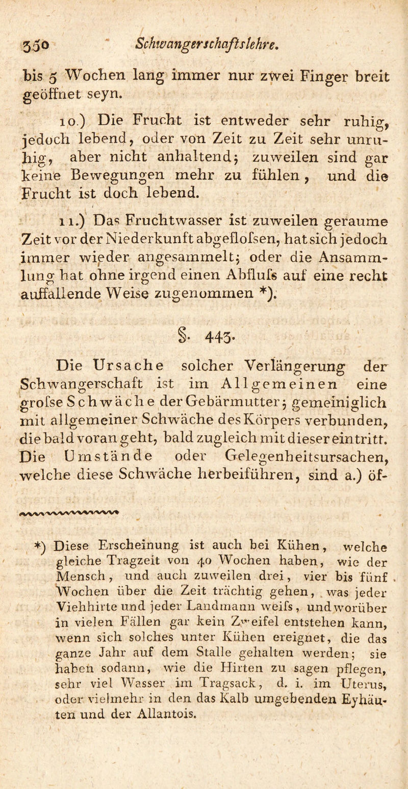 bis 5 Woeben lang immer nur zwei Finger breit geöffnet seyn. 10. ) Die Frucht ist entweder sehr ruhig, jedoch lebend, oder von Zeit zu Zeit sehr unru¬ hig, aber nicht anhaltendj zuweilen sind gar keine Bewegungen mehr zu fühlen , und die Frucht ist doch lebend. 11. ) Da«5 Fruchtwasser ist zuweilen geraume Zeit vor der Niederkunft abgeflofsen, hat sich jedoch imrner wieder angesammelt, oder die Ansamm¬ lung hat ohne irgend einen Abflufs auf eine recht auffallende Weise zugenommen *). §* 443* Die Ursache solcher Verlängerung der Schwangerschaft ist im Allgemeinen eine grofse S chwäche der Gebärmutter j gemeiniglich mit allgemeiner Schiväche des Körpers verbunden, die bald voran geht, bald zugleich mit dieser ein tritt. Die Umstände oder Gelegenheitsursachen, welche diese Schwäche herbeiführen, sind a.) öf- *) Diese Erscheinung ist auch hei Kühen, welche gleiche Tragzeit von 40 Wochen haben, wie der Mensch , und auch zuweilen drei, vier bis fünf . Wochen über die Zeit trächtig gehen, was jeder / Viehhirte und jeder Landmann weifs, und worüber in vielen Fällen gar kein eifei entstehen kann, wenn sich solches unter Kühen ereignet, die das ganze Jahr auf dem Stalle gehalten werden; sie haben sodann, wie die Hirten zu sagen pflegen, sehr viel Wasser im Tragsack, d. i. im Uterus, oder vielmehr in den das Kalb umgebenden Eyhäu- ten und der Allantois.