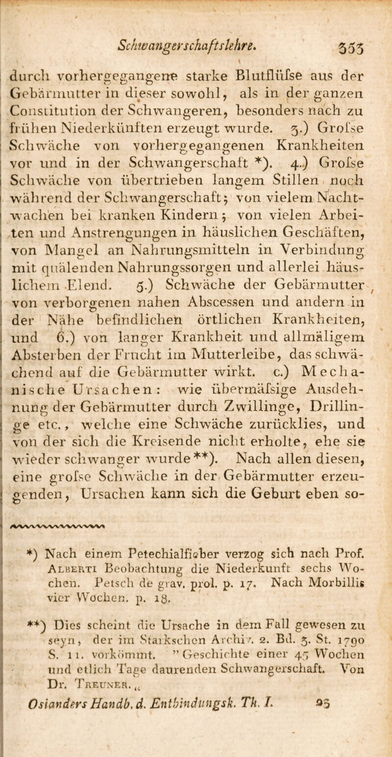 \ 1 durch vorhergegangerre starke Blutfliirse aus der I Gebarniutter in dieser sowohl, als in der ganzen , Constitution der Schwangeren, besonders nach zu I frühen Niederkünften erzeugt wurde. 5.) Grofse j Schwäche von vorhergegangenen Krankheiten I vor und in der Schwangerschaft 4.) Grofse I Schwäche von übertrieben langem Stillen noch I während der Schwangerschaft^ von vielem N^acht- I w’achen bei kranken Kindern 5 von vielen Arbei- I tcn und x\nstrengungen in häuslichen Geschäften, ■ von Mangel an Nahrungsmitteln in Verbindung I mit quälenden Nahrungssorgen und allerlei häus- I lichem-Elend. 5.) Schwäche der Gebärmutter^ ^ von verborgenen nahen Abscessen und andern in ) I der Nähe befindlichen örtlichen Krankheiten, 1 und 6.) von langer Krankheit und allmäligem ( Absteiben der Frucht im Alutterleibe, dasschwä- ; chend auf die Gebärmutter wirkt, c.) Media- ! n i s c li e Ursachen: wie überrnäfsige Ausdeh- : nung der Gebärmutter durch Zwillinge, Drillin- j ge etc., welche eine Schwäche zurücklies, und i von der sich die Kreisende nicht erholte, ehe sie » wüeder schwanger wmrde Nach allen diesen, ' eine grofse Schwäche in der Gebärmutter erzeu- i cenden, Ursachen kann sich die Geburt eben so- I I ’♦') Nach einem Petechialfiaher verzog sich nach Prof. I Alberti Beobachtung die Niederkunft sechs Wo- ' chen. Petsch de giav. prob p. 17. Nach Morbillig I vier Wochen, p. lö. 1 ! Dies scheint die Ursache in dem Fall gewesen zu ^ seyn, der im Staikschcn Archi-'. 2. Bd. 5. St. 1790 I S. 11. vorkömmt. ” Geschichte einer 45 Wochen j und etheh Tage daurenden Schwangerschaft. Von ^ Dr. Treun'Er.,, Osiandfirs Handb. d. Enthindtingsk. Th. L 05