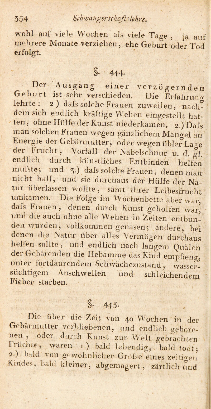 wohl auf viele Wochen als viele Tage , ja auf mehrere Monate verziehen, ehe Geburt oder Tod erfolgt. 444. Der Aus^an«: Ö verz ö gern den ^ ^ einer _ Gehurt ist sehr verschieden. Die Erfahrung lehrte: 2) dafs solche Frauen zuweilen, nach¬ demsich endlich kräftige Wehen eingestellt hat¬ ten, ohne Hülfe der Kunst niederkamen^ 2.) Dafs man solchen Frauen wegen gänzlichem Mano-el an Energie der Gebärmutter, oder wiegen übler Lao-e der Frucht, Vorfall der Nabelschnur u. d. ?]. endlich durch künstliches Entbinden helfen mufste^ und 5.) dafs solche Frauen, denen man nicht half, und sie durchaus der Hülfe der Na¬ tur überlassen wollte, samt ihrer Leibesfrucht umkamen. Die Folge im Wochenbette aber war, dafs Frauen , denen durch Kunst geholfen war^ und die auch ohne alle Wehen in Zeiten entbun¬ den wurden, vollkommen genasen5 andere, bei denen die Natur über alles Vermögen durchaus helfen sollte, und endlich nach langem Quälen der Gebärenden die Hebamme das Kind empfieno' unter fortdaurendem Schwächezustand, wasser¬ süchtigem Anschwellen und schleichendem Fieber starben. 445- Die über die Zeit von 40 Wochen in der Gebärmutter verbliebenen, und endlich gebore¬ nen , oder durch Kunst zur Welt gebrachten Früchte, waren i.) bald lebendig, bald todt^ 2.) bald von gewöhnlicher GroiVe eines zeitigen Kindes, bald kleiner, abgemagert, zärtlich und