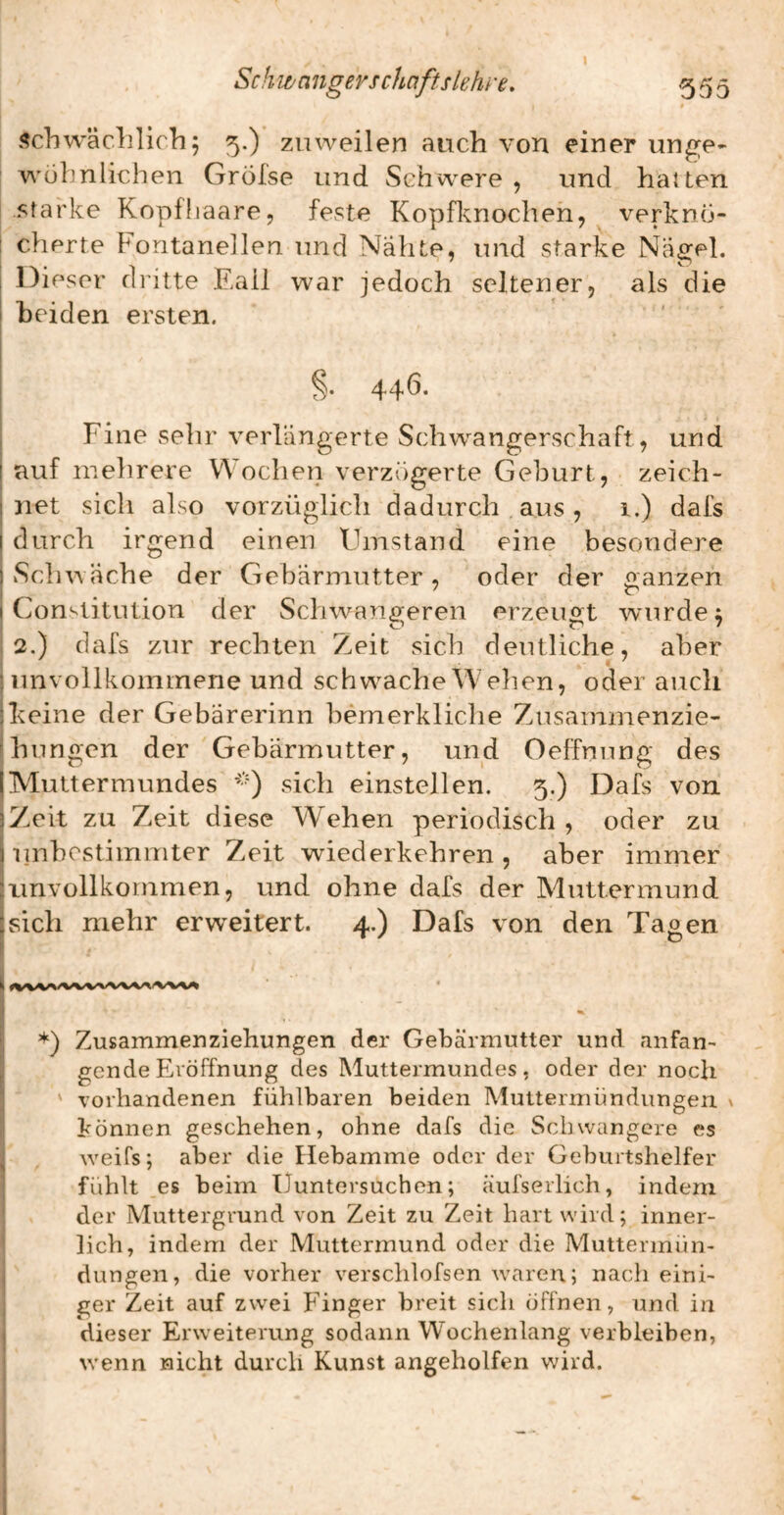 Sch w n iigevschciftslelu c, 555 i <?chwäclilicb; 5.) zuweilen auch von einer unge- ' wohnlichen Grölse und Schwere, und halten starke Kopfhaare, feste Kopflcnochen, verkno- 1 cherte Fontanellen und Nahte, und starke Nagel. Dieser dritte Eall war jedoch seltener, als die beiden ersten. 44^* Fine sehr verlängerte Schw^angerschaft, und auf mehrere V\ oclien verzögerte Geburt, zeich¬ net sich also vorzüglich dadurch aus , 1.) dafs durch irgend einen Umstand eine besondere 1 Sei mache der Gebärmutter, oder der «anzen I Constitution der Schwangeren erzeuo^t wurde; i 2.) dafs zur rechten Zeit sich deutliche, aber ! unvollkommene und schwache Wehen, oder auch ■keine der Gebarerinn bemerkliche Zusammenzie- |hungcn der Gebärmutter, und Oeffnung des IMuttermundes sich einstellen. 5.) Dafs von |Zeit zu Zeit diese Wehen periodisch , oder zu i unbestimmter Zeit wiederkehren, aber immer Jimvollkommen, und ohne dafs der Muttermund [sich mehr erw^eitert. 4.) Dafs von den Tagen 1 *) Zusammen Ziehungen der Gebärmutter und anfan- jj gendeEröffnung des Muttermundes, oder der noch ' vorhandenen fühlbaren beiden Muttermündungen ^ ; können geschehen, ohne dafs die Schwangere es j weifs; aber die Hebamme oder der Geburtshelfer I fühlt es beim lluntersuchen; äufserlich, indem ! der Muttergrund von Zeit zu Zeit hart wird; inner- i lieh, indem der Muttermund oder die Muttennün- j düngen, die vorher verschlofsen waren; nach eini- I ger Zeit auf zwei Finger breit sich öffnen, und in j dieser Erweiterung sodann Wochenlang verbleiben, I wenn nicht durch Kunst angeholfen wird. I