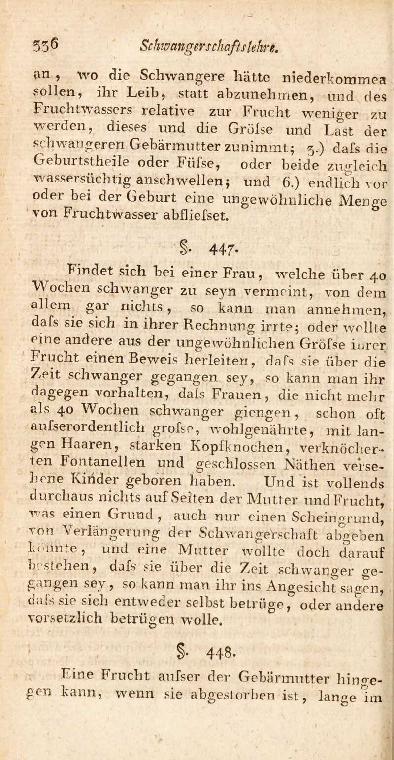 an , wo die Schwangere hätte niederkommea sollen, ihr Leib, statt abzunehmen, und des Fruchtwassers relative zur Frucht weniger zu erden, dieses und die Grolse und Last der schwangeren Gebärmutter zunimmt^ 5.) dals die Geburtstheile oder Füfse, oder beide zugleich wassersüchtig anschwellen 5 und 6.) endlich vor oder bei der Geburt eine ungewöhnliche Menge von Fruchtwasser abfliefset. §. 447* Findet sich bei einer Frau, welche über 40 FVochen schwanger zu seyn vermeint, von dem öllem^ gar nichts, so kann man annehmen, dafs sie sich in ihrer Rechnung irrte 5 oder wellte eine andere aus der ungewöhnhchen Gröfse iürer Frucht einen Beweis herleiten, dafs sie über die Zeit schwanger gegangen sey, so kann man ihr dagegen Vorhalten, dals Frauen, die nicht mehr als 40 Wochen schwanger giengen, schon oft aufserordentlich grofse, wohlgenährte, mit lan¬ gen Haaren, starken Kopfknochen, verknöcher¬ ten Fontanellen und geschlovssen Näthen verse¬ hene Kinder geboren haben. Und ist vollends durchaus nichts auf Seiten der Mutter und Frucht, was einen Grund , auch nur einen Schein.^rund, von Verlängerung der Schwangehschaft aligeben könnte, und eine Mutter wollte doch darauf I); stehen, dafs sie über die !Zeit schwanger o'e- gangen sey, so kann man ihr ins Angesicht sagen, dafs sie sich entweder selbst betrüge, oder andere vorsetzlich betrügen wolle. 448. Eine Frucht aufser der Gebärmutter hinge¬ gen kann, wenn sie abgestorben ist, lange uri