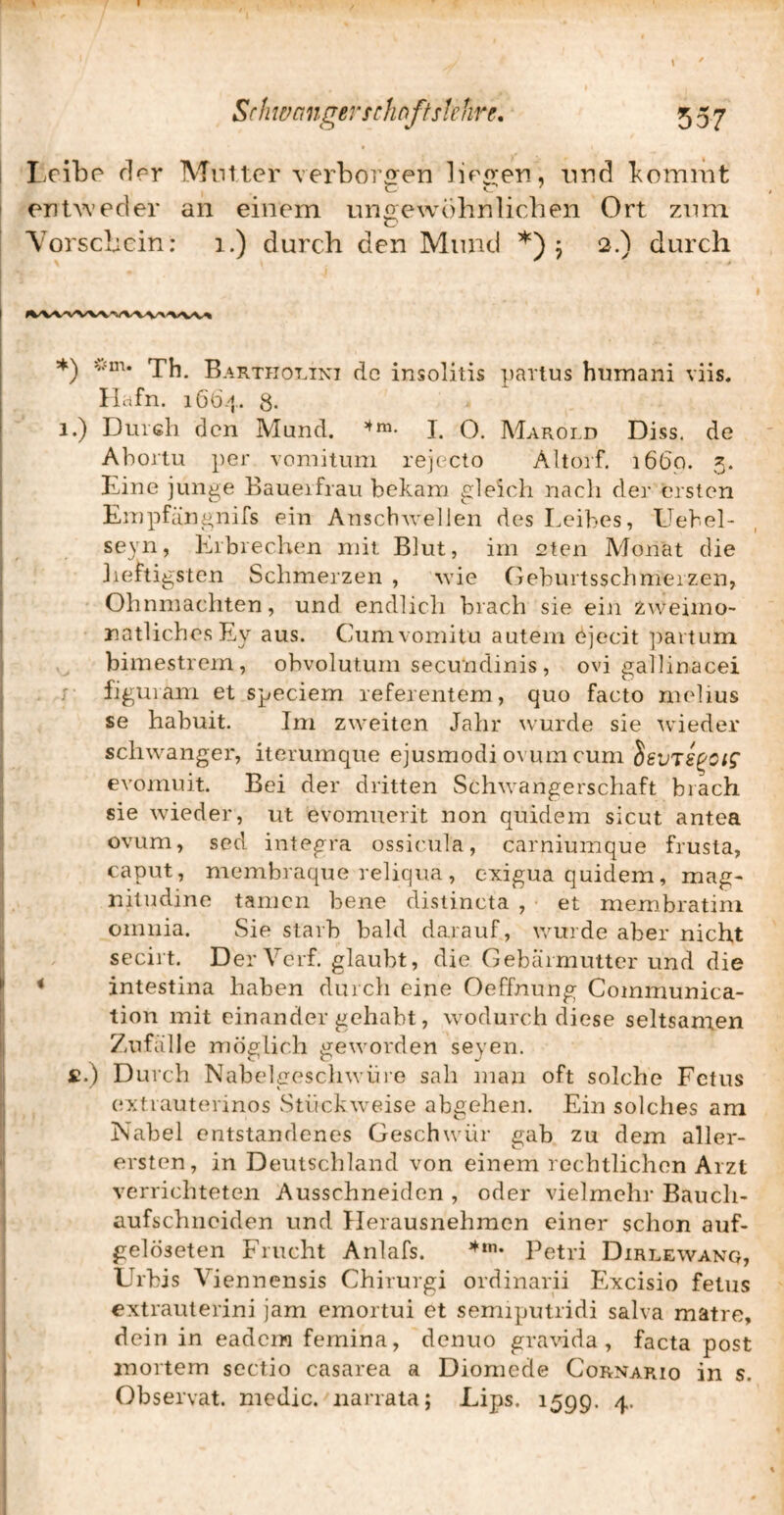 I I.ribo fler Mnlter verborgen lirgen, nnd bommt I ent^^’ecler an einem ungewöhnlichen Ort zimi I Vorschein: i.) durch den Mund *) 5 2.) durch ! j 5^^ vm. Baktpiovint de insolitis parlus humani viis. Ilafn. 1664. 8. 1.) Diush den Mund. I. O. Marold Diss. de Abortu ])er voniituni rejecto Altorf, 1660. 5. : Eine junae Baueifrau bekam £:1eicli nach der ersten [ ■' C ; Empfän^nifs ein Anscbwellen des Leibes, Llebel- seyn, Erbrechen mit Blut, im eten Alonat die lieftigsten Schmerzen , wie Geburtsschmerzen, ' Ohnmächten, und endlicli brach sie ein zweimo- ■ natlichesEy aus. Cumvomitu autem ejecit ])artum , bimestrem, obvolutum secundinis, ovi gallinacei . ; figuiam et speciem referentem, quo facto melius se habuit. Im zweiten Jahr wurde sie 'wieder schwanger, iterumque ejusmodi ovurn cum SsvTS^cic^ evomuit. Bei der dritten Schwangerschaft brach sie wieder, ut evomuerit non quidem sicut antea ovum, sed integra ossicula, carniumque frusta, caput, membraque reliqua , exigua quidem, mag* nitudine tarnen bene distincta , et membratini omnia. Sie starb bald darauf, wurde aber nicht secirt. DerVerf. glaubt, die Gebärmutter und die < Intestina haben durcli eine Oeffnung Communica- tion mit einander gehabt, wodurch diese seltsamen Zufälle möglich geworden seyen. £.) Durch Nabelgeschwüie sah man oft solche Fetus (ixtrauterinos Stiickwveise abgehen. Ein solches am Nabel entstandenes Geschwür gab zu dem aller- i ersten, in Deutschland von einem rechtlichen Arzt verrichteten Ausschneiden , oder vielmehr Bauch- aufschneiden und Ilerausnehmen einer schon auf- gelöseten Frucht Anlafs. Petri Dirlewanq, Urbis Viennensis Chirurgi ordinarii Excisio fetus extrauterini jam emortui et semiputridi salva matre, dein in eadein femina, denuo gravida , facta post mortem sectio casarea a Diomede Cornario in s. Observat. niedic. iiarrala; Lips. 1599. 4.