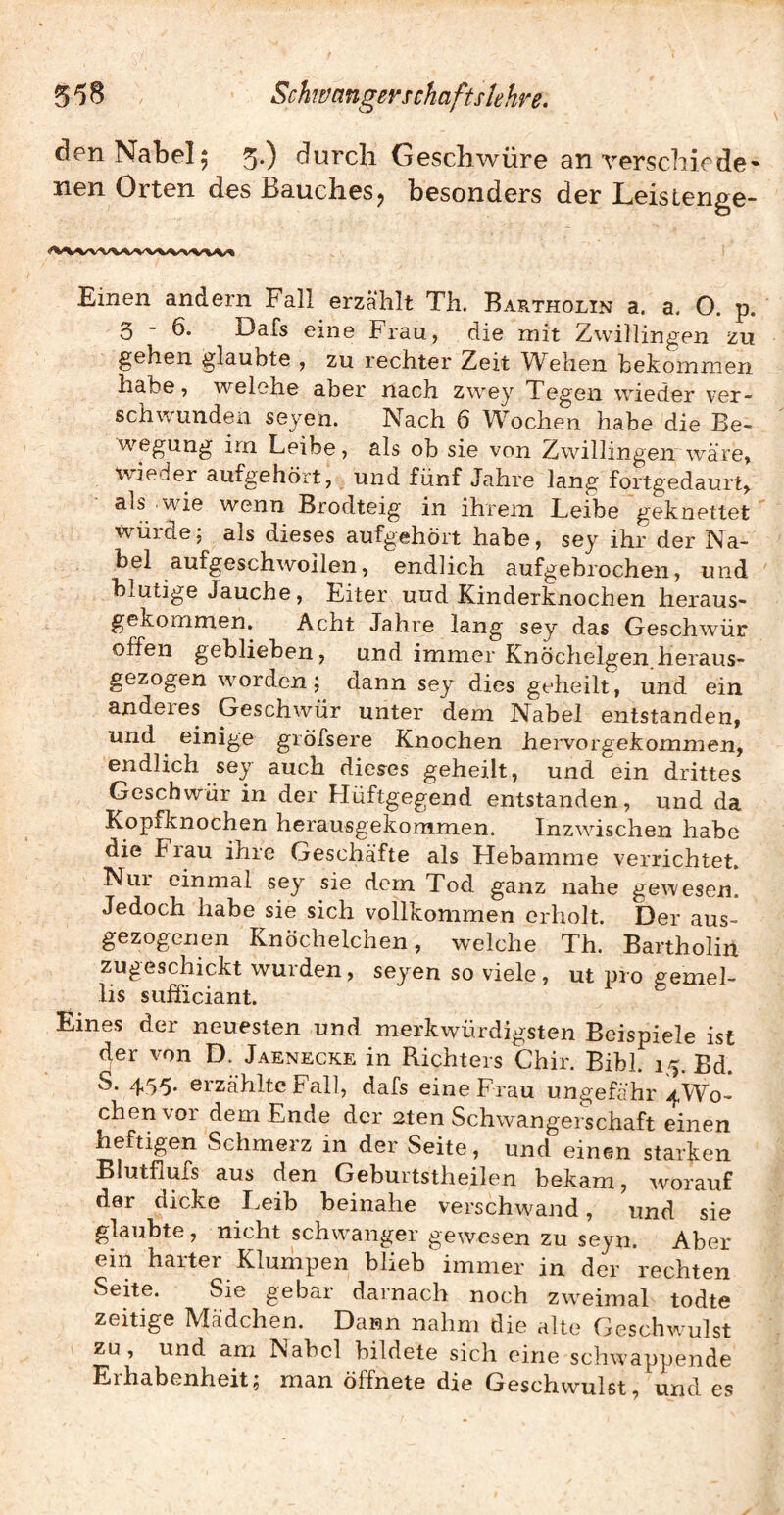 den Nabel; 5.) durch Geschwüre an verschiede* nen Orten des Bauches, besonders der Leistenge- Einen andern Fall erzählt Th. Bartholin a. a. O. p. 5-6. Dafs eine Frau, die mit Zwillingen zu gehen glaubte , zu rechter Zeit Wehen bekommen habe, welche aber nach zwey Tegen wieder ver¬ schwunden seyen. Nach 6 Wochen habe die Be¬ wegung irn Leibe, als ob sie von Zwillingen'wäre, wiederaufgehört, und fünf Jahre lang fortgedaurt, als wie wenn Brodteig in ihrem Leibe geknettet Würde; als dieses aufgehört habe, sey ihr der Na¬ bel aufgeschwoilen, endlich aufgebrochen, und blutige Jauche, Eiter uud Kinderknochen heraus- gekommen. Acht Jahre lang sey das Geschwür offen geblieben, und immer Knöchelgen heraus¬ gezogen worden; dann sey dies geheilt, und ein anderes Geschwür unter dem Nabel entstanden, und einige gröfsere Knochen hervorgekommen, endlich sey auch dieses geheilt, und ein drittes Geschwür in der Hüftgegend entstanden, und da Kopfknochen herausgekommen. Inzwischen habe die Flau ihre Geschäfte als Hebamme verrichtet. Nur einmal sey sie dem Tod ganz nahe gewesen. Jedoch habe sie sich vollkommen erholt. Der aus¬ gezogenen Knöchelchen, welche Th. Bartholin zugeschickt wurden, seyen so viele, ut pro gemel- lis sufficiant. Eines der neuesten und merkwürdigsten Beispiele ist der von D. Jaenecke in Richters Chir. Bibi. 15. Bd. S. 455. erzählte Fall, dafs eine Frau ungefähr 4W0- chen vor dem Ende der 2ten Schwangerschaft einen heftigen Schmerz in der Seite, und einen starken Blutflufs aus den Geburtstheilen bekam, worauf der dicke Leib beinahe verschwand, und sie glaubte, nicht schw^anger gewesen zu seyn. Aber ein harter Kluihpen blieb immer in der rechten Seite. Sie gebar darnach noch zw^eimal todte zeitige Mädchen. Dann nahm die alte Geschwmlst zu, und am Nabel bildete sich eine schwappende Erhabenheit^ man öffnete die Geschwulst, und es