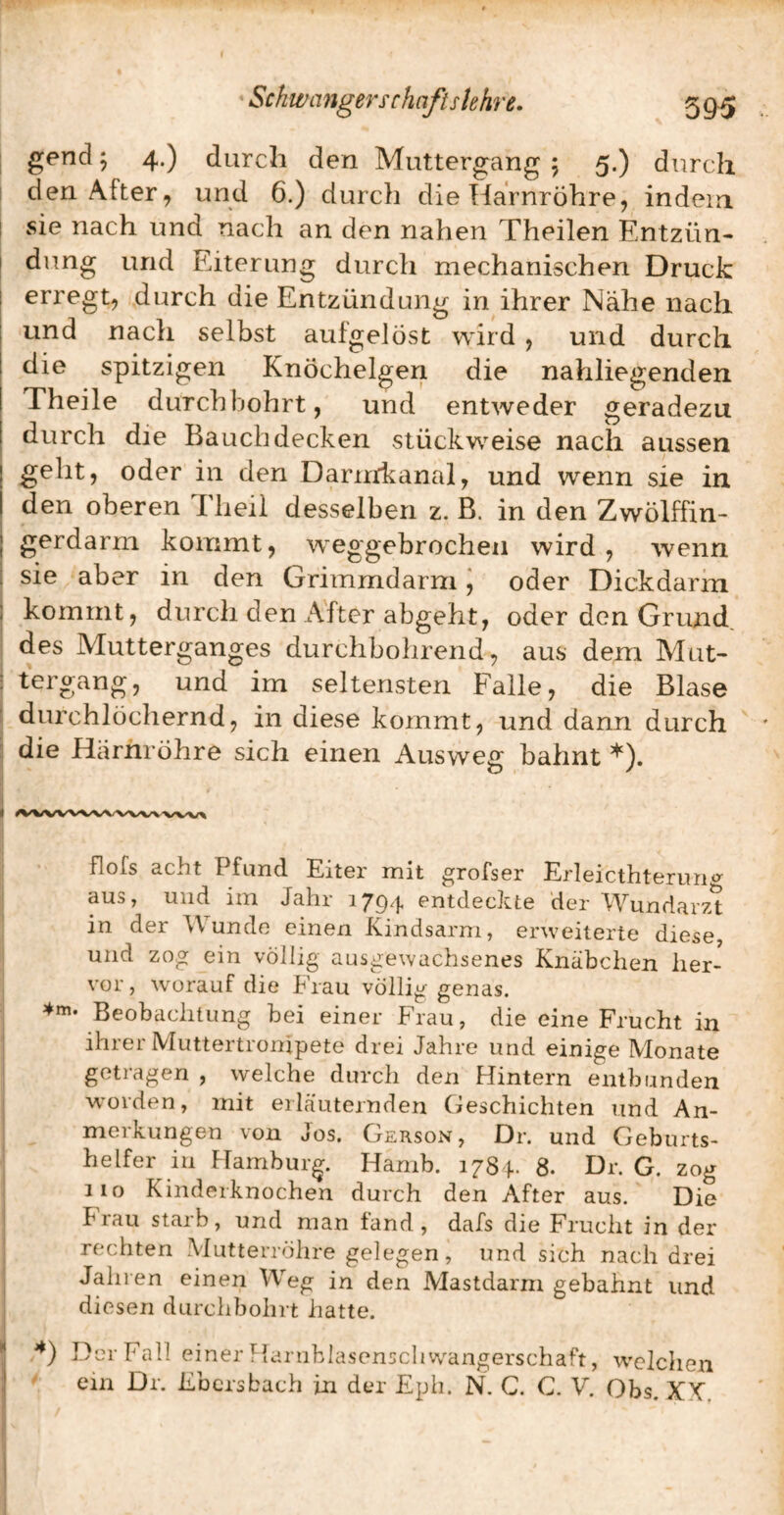 gend 5 4.) durch den Muttergang 5 5.) durch I den After, und 6.) durch die Harnröhre, indein I sie nach und nach an den nahen Theilen Entzün- I düng und Eiterung durch mechanischen Druck I erregt, durch die Entzündung in ihrer Nähe nach I und nach selbst aufgelöst wird , und durch I die spitzigen Knöchelgeri die nahliegenden Theile durchbohrt, und entweder geradezu durch die Bauch decken stückweise nach aussen geht, oder in den Darmkanal, und wenn sie in den oberen Tlieil desselben z. B. in den Zwölffin¬ gerdarm kommt, weggebrochen wird, wenn i sie aber in den Grimmdarm j oder Dickdarin I kommt, durch den After abgeht, oder den Grund. des Mutterganges durchbohrend, aus dem Mut- : tergang, und im seltensten Falle, die Blase ' durchlöchernd, in diese kommt, und dann durch ; die Härhröhre sich einen Ausweg bahnt *). flofs acht I fund. Eiter mit grofser Erleicthterung aus y uiid iin -Jalii 1794 entdeckte der Wundarzt in der Wunde einen Kindsarm, erweiterte diese und zog ein völlig ausgewachsenes Knäbchen her¬ vor, w^orauf die Frau völlig genas. ^»«• Beobachtung bei einer Fiau, die eine Frucht in ihrer Muttertronipete drei Jahre und einige Monate getragen , welche durch den Flintern entbunden worden, mit erläuternden Geschichten und An¬ merkungen von Jos. Gerson, Dr. und Geburts- ' helfer in Hamburg. Hamb. 1784. 8. Dr. G. zog 110 Kindeiknochen durch den After aus. Die hiau staib, und man tand , dafs die Frucht in der rechten Mutterröhre gelegen, und sich nach drei Jahren einen Weg in den Mastdarm gebahnt und diesen durchbohrt hatte. * Der Fall einer Flarnblasenschwangerschaft, welchen